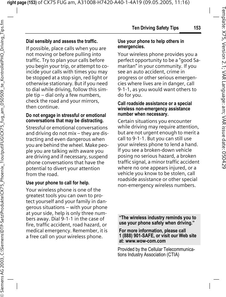 153Ten Driving Safety Tips&copy; Siemens AG 2003, C:\Siemens\DTP-Satz\Produkte\CX75_Phoenix_1\output\FUG\CX75_fug_am_050509_te_Kontrolle\PHO_Driving_Tips.fmTemplate: X75, Version 2.1; VAR Language: am; VAR issue date: 050429right page (153) of CX75 FUG am, A31008-H7420-A40-1-4A19 (09.05.2005, 11:16)Dial sensibly and assess the traffic.If possible, place calls when you are not moving or before pulling into traffic. Try to plan your calls before you begin your trip, or attempt to co-incide your calls with times you may be stopped at a stop sign, red light or otherwise stationary. But if you need to dial while driving, follow this sim-ple tip &ndash; dial only a few numbers, check the road and your mirrors, then continue.Do not engage in stressful or emotional conversations that may be distracting.Stressful or emotional conversations and driving do not mix &ndash; they are dis-tracting and even dangerous when you are behind the wheel. Make peo-ple you are talking with aware you are driving and if necessary, suspend phone conversations that have the potential to divert your attention from the road.Use your phone to call for help.Your wireless phone is one of the greatest tools you can own to pro-tect yourself and your family in dan-gerous situations &ndash; with your phone at your side, help is only three num-bers away. Dial 9-1-1 in the case of fire, traffic accident, road hazard, or medical emergency. Remember, it is a free call on your wireless phone.Use your phone to help others in emergencies.Your wireless phone provides you a perfect opportunity to be a &ldquo;good Sa-maritan&rdquo; in your community. If you see an auto accident, crime in progress or other serious emergen-cies where lives are in danger, call 9-1-1, as you would want others to do for you.Call roadside assistance or a special wireless non-emergency assistance number when necessary.Certain situations you encounter while driving may require attention, but are not urgent enough to merit a call to 9-1-1. But you can still use your wireless phone to lend a hand. If you see a broken-down vehicle posing no serious hazard, a broken traffic signal, a minor traffic accident where no one appears injured, or a vehicle you know to be stolen, call roadside assistance or other special non-emergency wireless numbers.Provided by the Cellular Telecommunica-tions Industry Association (CTIA)&ldquo;The wireless industry reminds you to use your phone safely when driving.&rdquo;For more information, please call 1 (888) 901-SAFE, or visit our Web site at: www.wow-com.com