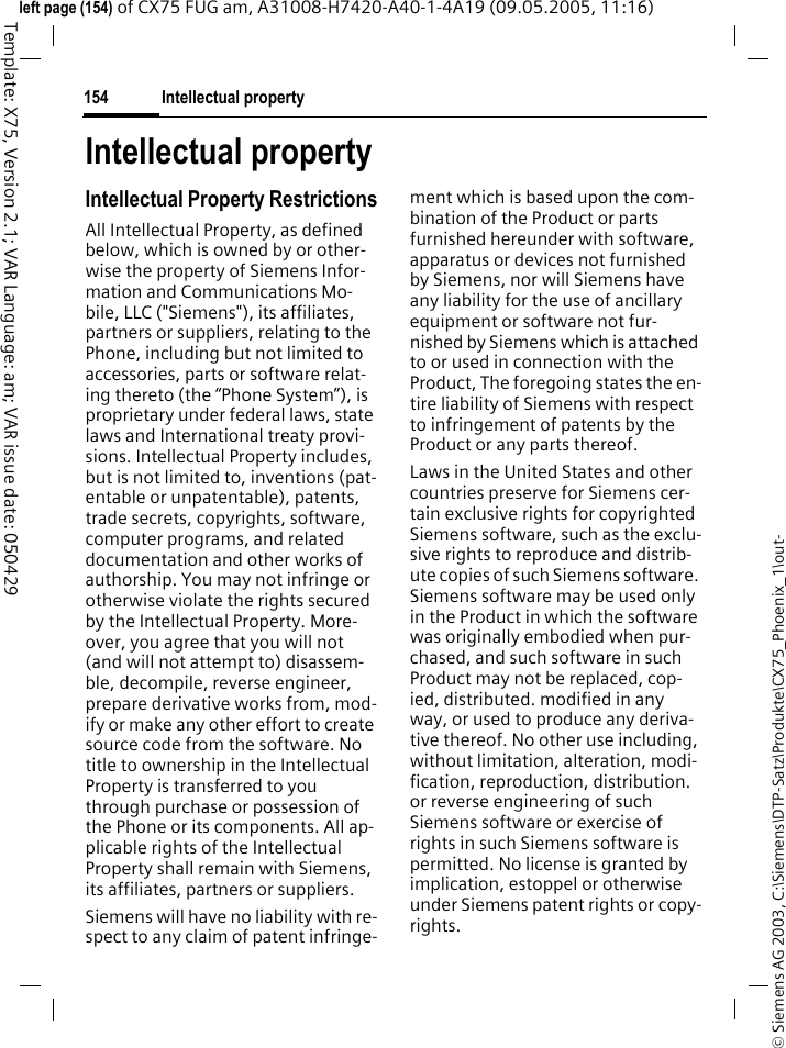 Intellectual property154&copy; Siemens AG 2003, C:\Siemens\DTP-Satz\Produkte\CX75_Phoenix_1\out-Template: X75, Version 2.1; VAR Language: am; VAR issue date: 050429left page (154) of CX75 FUG am, A31008-H7420-A40-1-4A19 (09.05.2005, 11:16)Intellectual propertyIntellectual Property RestrictionsAll Intellectual Property, as defined below, which is owned by or other-wise the property of Siemens Infor-mation and Communications Mo-bile, LLC ("Siemens"), its affiliates, partners or suppliers, relating to the Phone, including but not limited to accessories, parts or software relat-ing thereto (the &ldquo;Phone System&rdquo;), is proprietary under federal laws, state laws and International treaty provi-sions. Intellectual Property includes, but is not limited to, inventions (pat-entable or unpatentable), patents, trade secrets, copyrights, software, computer programs, and related documentation and other works of authorship. You may not infringe or otherwise violate the rights secured by the Intellectual Property. More-over, you agree that you will not (and will not attempt to) disassem-ble, decompile, reverse engineer, prepare derivative works from, mod-ify or make any other effort to create source code from the software. No title to ownership in the Intellectual Property is transferred to you through purchase or possession of the Phone or its components. All ap-plicable rights of the Intellectual Property shall remain with Siemens, its affiliates, partners or suppliers.Siemens will have no liability with re-spect to any claim of patent infringe-ment which is based upon the com-bination of the Product or parts furnished hereunder with software, apparatus or devices not furnished by Siemens, nor will Siemens have any liability for the use of ancillary equipment or software not fur-nished by Siemens which is attached to or used in connection with the Product, The foregoing states the en-tire liability of Siemens with respect to infringement of patents by the Product or any parts thereof.Laws in the United States and other countries preserve for Siemens cer-tain exclusive rights for copyrighted Siemens software, such as the exclu-sive rights to reproduce and distrib-ute copies of such Siemens software. Siemens software may be used only in the Product in which the software was originally embodied when pur-chased, and such software in such Product may not be replaced, cop-ied, distributed. modified in any way, or used to produce any deriva-tive thereof. No other use including, without limitation, alteration, modi-fication, reproduction, distribution. or reverse engineering of such Siemens software or exercise of rights in such Siemens software is permitted. No license is granted by implication, estoppel or otherwise under Siemens patent rights or copy-rights.