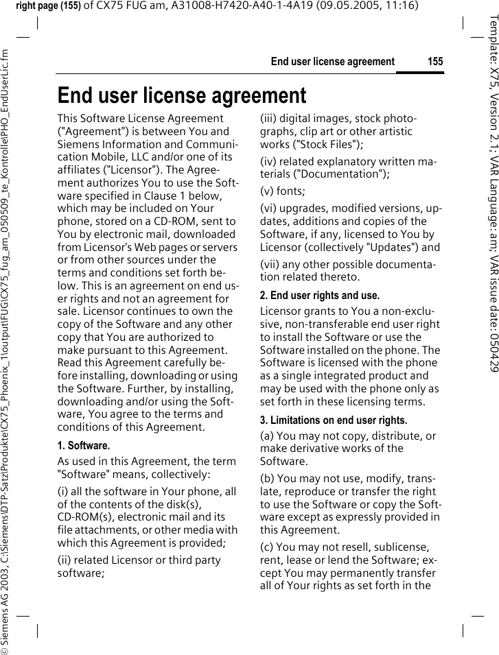 155End user license agreement&copy; Siemens AG 2003, C:\Siemens\DTP-Satz\Produkte\CX75_Phoenix_1\output\FUG\CX75_fug_am_050509_te_Kontrolle\PHO_EndUserLic.fmTemplate: X75, Version 2.1; VAR Language: am; VAR issue date: 050429right page (155) of CX75 FUG am, A31008-H7420-A40-1-4A19 (09.05.2005, 11:16)End user license agreementThis Software License Agreement ("Agreement") is between You and Siemens Information and Communi-cation Mobile, LLC and/or one of its affiliates ("Licensor"). The Agree-ment authorizes You to use the Soft-ware specified in Clause 1 below, which may be included on Your phone, stored on a CD-ROM, sent to You by electronic mail, downloaded from Licensor's Web pages or servers or from other sources under the terms and conditions set forth be-low. This is an agreement on end us-er rights and not an agreement for sale. Licensor continues to own the copy of the Software and any other copy that You are authorized to make pursuant to this Agreement. Read this Agreement carefully be-fore installing, downloading or using the Software. Further, by installing, downloading and/or using the Soft-ware, You agree to the terms and conditions of this Agreement.1. Software.As used in this Agreement, the term "Software" means, collectively: (i) all the software in Your phone, all of the contents of the disk(s), CD-ROM(s), electronic mail and its file attachments, or other media with which this Agreement is provided;(ii) related Licensor or third party software; (iii) digital images, stock photo-graphs, clip art or other artistic works ("Stock Files"); (iv) related explanatory written ma-terials ("Documentation"); (v) fonts; (vi) upgrades, modified versions, up-dates, additions and copies of the Software, if any, licensed to You by Licensor (collectively "Updates") and(vii) any other possible documenta-tion related thereto.2. End user rights and use.Licensor grants to You a non-exclu-sive, non-transferable end user right to install the Software or use the Software installed on the phone. The Software is licensed with the phone as a single integrated product and may be used with the phone only as set forth in these licensing terms.3. Limitations on end user rights.(a) You may not copy, distribute, or make derivative works of the Software.(b) You may not use, modify, trans-late, reproduce or transfer the right to use the Software or copy the Soft-ware except as expressly provided in this Agreement.(c) You may not resell, sublicense, rent, lease or lend the Software; ex-cept You may permanently transfer all of Your rights as set forth in the 
