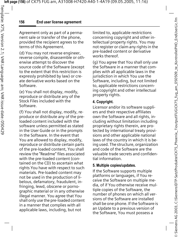 End user license agreement156&copy; Siemens AG 2003, C:\Siemens\DTP-Satz\Produkte\CX75_Phoenix_1\output\FUG\CX75_fug_am_050509_te_Kontrolle\PHO_EndUserLic.fmTemplate: X75, Version 2.1; VAR Language: am; VAR issue date: 050429left page (156) of CX75 FUG am, A31008-H7420-A40-1-4A19 (09.05.2005, 11:16)Agreement only as part of a perma-nent sale or transfer of the phone, provided the recipient agrees to the terms of this Agreement.(d) You may not reverse engineer, reverse compile, disassemble or oth-erwise attempt to discover the source code of the Software (except to the extent that this restriction is expressly prohibited by law) or cre-ate derivative works based on the Software.(e) You shall not display, modify, reproduce or distribute any of the Stock Files included with the Software.(f) You shall not display, modify, re-produce or distribute any of the pre-loaded content included with the software unless permitted as stated in the User Guide or in the prompts in the Software. In the event that You are allowed to display, modify, reproduce or distribute certain parts of the pre-loaded content, You shall review the "Readme" files associated with the pre-loaded content (con-tained on the CD) to ascertain what rights You have with respect to such materials. Pre-loaded content may not be used in the production of li-belous, defamatory, fraudulent, in-fringing, lewd, obscene or porno-graphic material or in any otherwise illegal manner. You agree that You shall only use the pre-loaded content in a manner that complies with all applicable laws, including, but not limited to, applicable restrictions concerning copyright and other in-tellectual property rights. You may not register or claim any rights in the pre-loaded content or derivative works thereof.(g) You agree that You shall only use the Software in a manner that com-plies with all applicable laws in the jurisdiction in which You use the Software, including, but not limited to, applicable restrictions concern-ing copyright and other intellectual property rights.4. Copyright.Licensor and/or its software suppli-ers and their respective affiliates own the Software and all rights, in-cluding without limitation including proprietary rights therein, are pro-tected by international treaty provi-sions and other applicable national laws of the country in which it is be-ing used. The structure, organization and code of the Software are the valuable trade secrets and confiden-tial information.5. Multiple copies/updates.If the Software supports multiple platforms or languages, if You re-ceive the Software on multiple me-dia, of if You otherwise receive mul-tiple copies of the Software, the number of phones on which all ver-sions of the Software are installed shall be one phone. If the Software is an Update to a previous version of the Software, You must possess a 