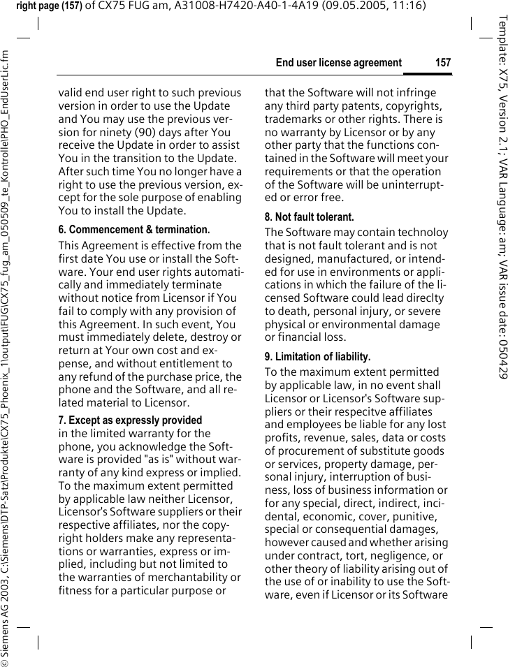 157End user license agreement&copy; Siemens AG 2003, C:\Siemens\DTP-Satz\Produkte\CX75_Phoenix_1\output\FUG\CX75_fug_am_050509_te_Kontrolle\PHO_EndUserLic.fmTemplate: X75, Version 2.1; VAR Language: am; VAR issue date: 050429right page (157) of CX75 FUG am, A31008-H7420-A40-1-4A19 (09.05.2005, 11:16)valid end user right to such previous version in order to use the Update and You may use the previous ver-sion for ninety (90) days after You receive the Update in order to assist You in the transition to the Update. After such time You no longer have a right to use the previous version, ex-cept for the sole purpose of enabling You to install the Update.6. Commencement &amp; termination.This Agreement is effective from the first date You use or install the Soft-ware. Your end user rights automati-cally and immediately terminate without notice from Licensor if You fail to comply with any provision of this Agreement. In such event, You must immediately delete, destroy or return at Your own cost and ex-pense, and without entitlement to any refund of the purchase price, the phone and the Software, and all re-lated material to Licensor.7. Except as expressly provided in the limited warranty for the phone, you acknowledge the Soft-ware is provided "as is" without war-ranty of any kind express or implied. To the maximum extent permitted by applicable law neither Licensor, Licensor's Software suppliers or their respective affiliates, nor the copy-right holders make any representa-tions or warranties, express or im-plied, including but not limited to the warranties of merchantability or fitness for a particular purpose or that the Software will not infringe any third party patents, copyrights, trademarks or other rights. There is no warranty by Licensor or by any other party that the functions con-tained in the Software will meet your requirements or that the operation of the Software will be uninterrupt-ed or error free.8. Not fault tolerant. The Software may contain technoloy that is not fault tolerant and is not designed, manufactured, or intend-ed for use in environments or appli-cations in which the failure of the li-censed Software could lead direclty to death, personal injury, or severe physical or environmental damage or financial loss.9. Limitation of liability.To the maximum extent permitted by applicable law, in no event shall Licensor or Licensor's Software sup-pliers or their respecitve affiliates and employees be liable for any lost profits, revenue, sales, data or costs of procurement of substitute goods or services, property damage, per-sonal injury, interruption of busi-ness, loss of business information or for any special, direct, indirect, inci-dental, economic, cover, punitive, special or consequential damages, however caused and whether arising under contract, tort, negligence, or other theory of liability arising out of the use of or inability to use the Soft-ware, even if Licensor or its Software 