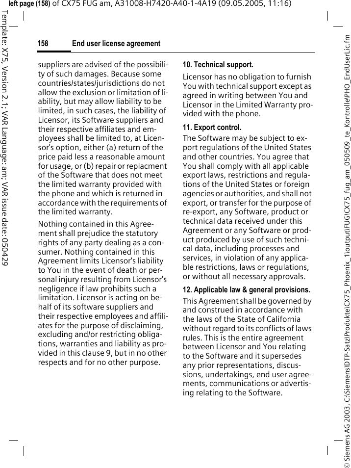 End user license agreement158&copy; Siemens AG 2003, C:\Siemens\DTP-Satz\Produkte\CX75_Phoenix_1\output\FUG\CX75_fug_am_050509_te_Kontrolle\PHO_EndUserLic.fmTemplate: X75, Version 2.1; VAR Language: am; VAR issue date: 050429left page (158) of CX75 FUG am, A31008-H7420-A40-1-4A19 (09.05.2005, 11:16)suppliers are advised of the possibili-ty of such damages. Because some countries/states/jurisdictions do not allow the exclusion or limitation of li-ability, but may allow liability to be limited, in such cases, the liability of Licensor, its Software suppliers and their respective affiliates and em-ployees shall be limited to, at Licen-sor's option, either (a) return of the price paid less a reasonable amount for usage, or (b) repair or replacment of the Software that does not meet the limited warranty provided with the phone and which is returned in accordance with the requirements of the limited warranty.Nothing contained in this Agree-ment shall prejudice the statutory rights of any party dealing as a con-sumer. Nothing contained in this Agreement limits Licensor's liability to You in the event of death or per-sonal injury resulting from Licensor's negligence if law prohibits such a limitation. Licensor is acting on be-half of its software suppliers and their respective employees and affili-ates for the purpose of disclaiming, excluding and/or restricting obliga-tions, warranties and liability as pro-vided in this clause 9, but in no other respects and for no other purpose.10. Technical support.Licensor has no obligation to furnish You with technical support except as agreed in writing between You and Licensor in the Limited Warranty pro-vided with the phone.11. Export control.The Software may be subject to ex-port regulations of the United States and other countries. You agree that You shall comply with all applicable export laws, restrictions and regula-tions of the United States or foreign agencies or authorities, and shall not export, or transfer for the purpose of re-export, any Software, product or technical data received under this Agreement or any Software or prod-uct produced by use of such techni-cal data, including processes and services, in violation of any applica-ble restrictions, laws or regulations, or without all necessary approvals.12. Applicable law &amp; general provisions.This Agreement shall be governed by and construed in accordance with the laws of the State of California without regard to its conflicts of laws rules. This is the entire agreement between Licensor and You relating to the Software and it supersedes any prior representations, discus-sions, undertakings, end user agree-ments, communications or advertis-ing relating to the Software.