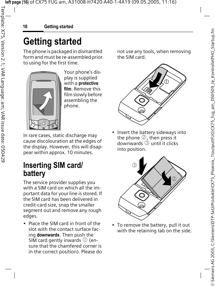 Getting started16&copy; Siemens AG 2003, C:\Siemens\DTP-Satz\Produkte\CX75_Phoenix_1\output\FUG\CX75_fug_am_050509_te_Kontrolle\PHO_Startup.fmTemplate: X75, Version 2.1; VAR Language: am; VAR issue date: 050429left page (16) of CX75 FUG am, A31008-H7420-A40-1-4A19 (09.05.2005, 11:16)Getting startedThe phone is packaged in dismantled form and must be re-assembled prior to using for the first time. In rare cases, static discharge may cause discolouration at the edges of the display. However, this will disap-pear within approx. 10 minutes.Inserting SIM card/batteryThe service provider supplies you with a SIM card on which all the im-portant data for your line is stored. If the SIM card has been delivered in credit-card size, snap the smaller segment out and remove any rough edges.&bull; Place the SIM card in front of the slot with the contact surface fac-ing downwards. Then push the SIM card gently inwards 1 (en-sure that the chamfered corner is in the correct position). Please do not use any tools, when removing the SIM card.&bull; Insert the battery sideways into the phone 2, then press it downwards 3 until it clicks into position. &bull; To remove the battery, pull it out with the retaining tab on the side.Your phone's dis-play is supplied with a protective film. Remove this film slowly before assembling the phone.123