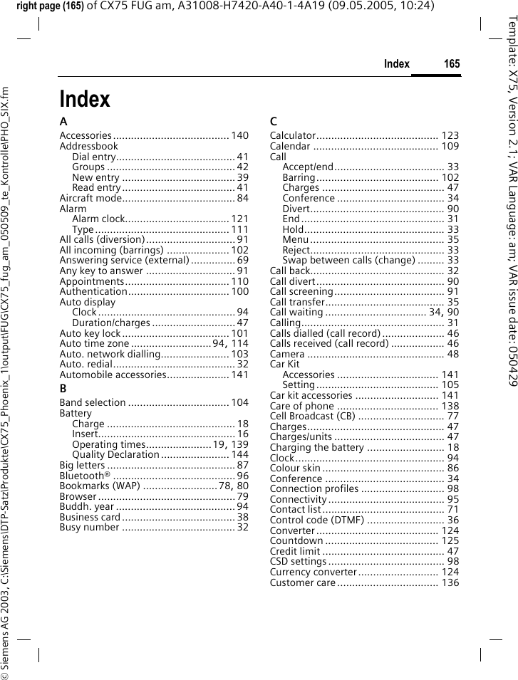 165Index&copy; Siemens AG 2003, C:\Siemens\DTP-Satz\Produkte\CX75_Phoenix_1\output\FUG\CX75_fug_am_050509_te_Kontrolle\PHO_SIX.fmTemplate: X75, Version 2.1; VAR Language: am; VAR issue date: 050429right page (165) of CX75 FUG am, A31008-H7420-A40-1-4A19 (09.05.2005, 10:24)IndexAAccessories....................................... 140AddressbookDial entry........................................41Groups ........................................... 42New entry ...................................... 39Read entry...................................... 41Aircraft mode...................................... 84AlarmAlarm clock................................... 121Type............................................. 111All calls (diversion).............................. 91All incoming (barrings) ..................... 102Answering service (external)............... 69Any key to answer ..............................91Appointments................................... 110Authentication.................................. 100Auto displayClock.............................................. 94Duration/charges ............................ 47Auto key lock.................................... 101Auto time zone ...........................94, 114Auto. network dialling....................... 103Auto. redial......................................... 32Automobile accessories..................... 141BBand selection ..................................104BatteryCharge ........................................... 18Insert.............................................. 16Operating times......................19, 139Quality Declaration....................... 144Big letters ........................................... 87Bluetooth&reg; ......................................... 96Bookmarks (WAP) .........................78, 80Browser .............................................. 79Buddh. year ........................................ 94Business card...................................... 38Busy number ......................................32CCalculator......................................... 123Calendar .......................................... 109CallAccept/end..................................... 33Barring......................................... 102Charges ......................................... 47Conference .................................... 34Divert............................................. 90End................................................ 31Hold............................................... 33Menu............................................. 35Reject............................................. 33Swap between calls (change) ......... 33Call back............................................. 32Call divert........................................... 90Call screening..................................... 91Call transfer........................................ 35Call waiting .................................. 34, 90Calling................................................ 31Calls dialled (call record)..................... 46Calls received (call record) .................. 46Camera .............................................. 48Car KitAccessories .................................. 141Setting......................................... 105Car kit accessories ............................ 141Care of phone .................................. 138Cell Broadcast (CB) ............................. 77Charges.............................................. 47Charges/units ..................................... 47Charging the battery .......................... 18Clock.................................................. 94Colour skin ......................................... 86Conference ........................................ 34Connection profiles ............................ 98Connectivity....................................... 95Contact list......................................... 71Control code (DTMF) .......................... 36Converter......................................... 124Countdown ...................................... 125Credit limit ......................................... 47CSD settings....................................... 98Currency converter........................... 124Customer care.................................. 136