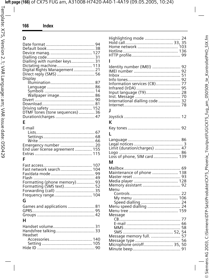 Index166&copy; Siemens AG 2003, C:\Siemens\DTP-Satz\Produkte\CX75_Phoenix_1\output\FUG\CX75_fug_am_050509_te_Kontrolle\PHO_SIX.fmTemplate: X75, Version 2.1; VAR Language: am; VAR issue date: 050429left page (166) of CX75 FUG am, A31008-H7420-A40-1-4A19 (09.05.2005, 10:24)DDate format ........................................ 94Default book.......................................38Device manag...................................127Dialling code....................................... 31Dialling with number keys................... 31Dictating machine.............................113Digital Rights Management ................. 21Direct reply (SMS)............................... 56DisplayIllumination.................................... 87Language ....................................... 86Symbols ......................................... 14Wallpaper image.............................86Divert ................................................. 90Download........................................... 81Driving safety ................................... 152DTMF tones (tone sequences) .............36Duration/charges ................................ 47EE-mailLists................................................ 67Settings.......................................... 68Write .............................................. 66Emergency number ............................ 20End user license agreement ..............155Extras ............................................... 115FFast access........................................ 107Fast network search..........................104Fax/data mode.................................... 99Flash .................................................. 49Formatting (phone memory)...............93Formatting (SMS text).........................52Forwarding (call) ................................ 35Frequency range...............................104GGames and applications ...................... 81GPRS................................................... 95Groups ............................................... 42HHandset volume.................................. 31Handsfree talking................................ 33HeadsetAccessories................................... 140Setting ......................................... 105Hide ID ............................................... 90Highlighting mode ............................. 24Hold call....................................... 33, 35Home network ................................. 103Hotline............................................. 136HTTP profile........................................ 99IIdentity number (IMEI) ....................... 92IMEI number ...................................... 92Inbox ................................................. 51Info tones........................................... 92Information services (CB).................... 77Infrared (IrDA) .................................... 95Input language (T9)............................ 28Inst. Message ..................................... 70International dialling code .................. 32Internet.............................................. 78JJoystick .............................................. 12KKey tones ........................................... 92LLanguage ........................................... 86Legal notices ........................................ 3Limit (duration/charges) ..................... 47Logo .................................................. 86Loss of phone, SIM card.................... 139MMailbox.............................................. 69Maintenance of phone ..................... 138Master reset ....................................... 93Media player .................................... 128Memory assistant ............................... 92MenuControls ......................................... 22My menu ..................................... 106Speed dialling ................................ 24Menu speed dialling ........................... 24Menu tree ........................................ 159MessageCB.................................................. 77E-mail ............................................ 66MMS .............................................. 58SMS ......................................... 52, 54Message memory full. ........................ 57Message type ..................................... 56Microphone on/off........................ 35, 50Minute beep....................................... 91