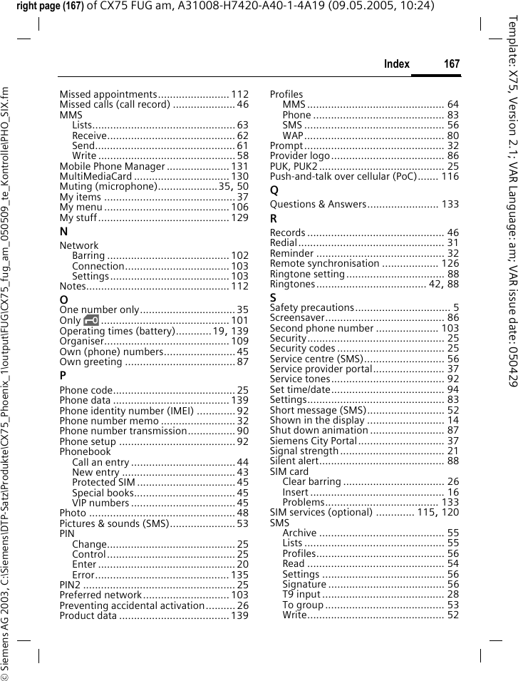 167Index&copy; Siemens AG 2003, C:\Siemens\DTP-Satz\Produkte\CX75_Phoenix_1\output\FUG\CX75_fug_am_050509_te_Kontrolle\PHO_SIX.fmTemplate: X75, Version 2.1; VAR Language: am; VAR issue date: 050429right page (167) of CX75 FUG am, A31008-H7420-A40-1-4A19 (09.05.2005, 10:24)Missed appointments........................ 112Missed calls (call record) .....................46MMSLists................................................ 63Receive........................................... 62Send............................................... 61Write .............................................. 58Mobile Phone Manager ..................... 131MultiMediaCard ................................ 130Muting (microphone)....................35, 50My items ............................................37My menu..........................................106My stuff............................................129NNetworkBarring ......................................... 102Connection...................................103Settings........................................ 103Notes................................................ 112OOne number only................................ 35Only &sbquo;........................................... 101Operating times (battery)............19, 139Organiser.......................................... 109Own (phone) numbers........................45Own greeting ..................................... 87PPhone code......................................... 25Phone data ....................................... 139Phone identity number (IMEI) ............. 92Phone number memo .........................32Phone number transmission................90Phone setup .......................................92PhonebookCall an entry ................................... 44New entry ...................................... 43Protected SIM ................................. 45Special books.................................. 45VIP numbers ................................... 45Photo ................................................. 48Pictures &amp; sounds (SMS)......................53PINChange........................................... 25Control........................................... 25Enter ..............................................20Error............................................. 135PIN2 ................................................... 25Preferred network............................. 103Preventing accidental activation..........26Product data ..................................... 139ProfilesMMS .............................................. 64Phone ............................................ 83SMS ............................................... 56WAP............................................... 80Prompt............................................... 32Provider logo...................................... 86PUK, PUK2.......................................... 25Push-and-talk over cellular (PoC)....... 116QQuestions &amp; Answers........................ 133RRecords .............................................. 46Redial................................................. 31Reminder ........................................... 32Remote synchronisation ................... 126Ringtone setting................................. 88Ringtones..................................... 42, 88SSafety precautions................................ 5Screensaver........................................ 86Second phone number ..................... 103Security.............................................. 25Security codes .................................... 25Service centre (SMS)........................... 56Service provider portal........................ 37Service tones...................................... 92Set time/date...................................... 94Settings.............................................. 83Short message (SMS).......................... 52Shown in the display .......................... 14Shut down animation ......................... 87Siemens City Portal............................. 37Signal strength................................... 21Silent alert.......................................... 88SIM cardClear barring .................................. 26Insert ............................................. 16Problems...................................... 133SIM services (optional) ............. 115, 120SMSArchive .......................................... 55Lists ............................................... 55Profiles........................................... 56Read .............................................. 54Settings ......................................... 56Signature ....................................... 56T9 input ......................................... 28To group ........................................ 53Write.............................................. 52