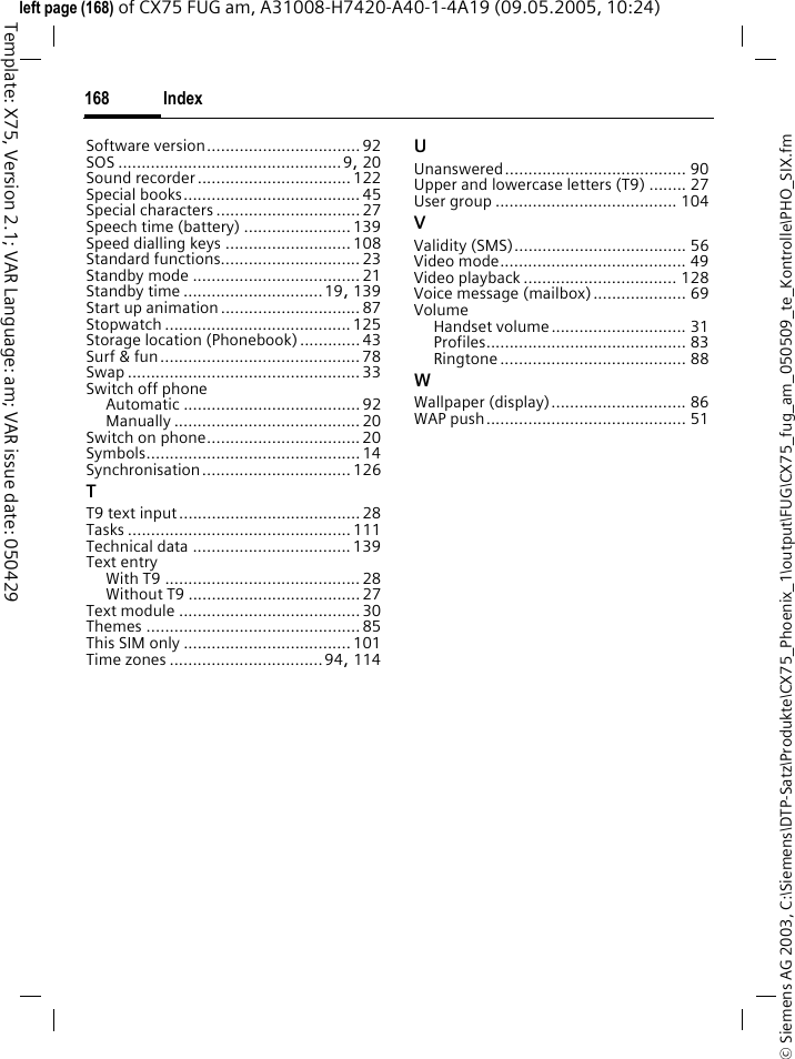 Index168&copy; Siemens AG 2003, C:\Siemens\DTP-Satz\Produkte\CX75_Phoenix_1\output\FUG\CX75_fug_am_050509_te_Kontrolle\PHO_SIX.fmTemplate: X75, Version 2.1; VAR Language: am; VAR issue date: 050429left page (168) of CX75 FUG am, A31008-H7420-A40-1-4A19 (09.05.2005, 10:24)Software version................................. 92SOS ................................................9, 20Sound recorder.................................122Special books...................................... 45Special characters ...............................27Speech time (battery) ....................... 139Speed dialling keys ...........................108Standard functions..............................23Standby mode ....................................21Standby time ..............................19, 139Start up animation..............................87Stopwatch ........................................ 125Storage location (Phonebook).............43Surf &amp; fun........................................... 78Swap .................................................. 33Switch off phoneAutomatic ...................................... 92Manually ........................................ 20Switch on phone.................................20Symbols.............................................. 14Synchronisation................................ 126TT9 text input.......................................28Tasks ................................................ 111Technical data .................................. 139Text entryWith T9 .......................................... 28Without T9 .....................................27Text module .......................................30Themes .............................................. 85This SIM only .................................... 101Time zones .................................94, 114UUnanswered....................................... 90Upper and lowercase letters (T9) ........ 27User group ....................................... 104VValidity (SMS)..................................... 56Video mode........................................ 49Video playback ................................. 128Voice message (mailbox).................... 69VolumeHandset volume............................. 31Profiles........................................... 83Ringtone ........................................ 88WWallpaper (display)............................. 86WAP push........................................... 51
