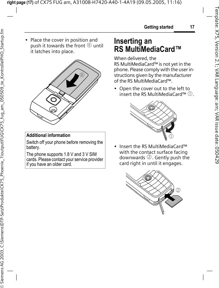 17Getting started&copy; Siemens AG 2003, C:\Siemens\DTP-Satz\Produkte\CX75_Phoenix_1\output\FUG\CX75_fug_am_050509_te_Kontrolle\PHO_Startup.fmTemplate: X75, Version 2.1; VAR Language: am; VAR issue date: 050429right page (17) of CX75 FUG am, A31008-H7420-A40-1-4A19 (09.05.2005, 11:16)&bull; Place the cover in position and push it towards the front 4 until it latches into place.Inserting an RS MultiMediaCard&trade;When delivered, the RS MultiMediaCard&trade; is not yet in the phone. Please comply with the user in-structions given by the manufacturer of the RS MultiMediaCard&trade;.&bull; Open the cover out to the left to insert the RS MultiMediaCard&trade; 1.&bull; Insert the RS MultiMediaCard&trade; with the contact surface facing downwards 2. Gently push the card right in until it engages.Additional informationSwitch off your phone before removing the battery.The phone supports 1.8 V and 3 V SIM cards. Please contact your service provider if you have an older card.412