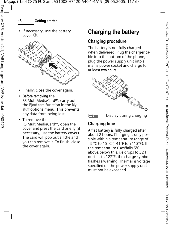 Getting started18&copy; Siemens AG 2003, C:\Siemens\DTP-Satz\Produkte\CX75_Phoenix_1\output\FUG\CX75_fug_am_050509_te_Kontrolle\PHO_Startup.fmTemplate: X75, Version 2.1; VAR Language: am; VAR issue date: 050429left page (18) of CX75 FUG am, A31008-H7420-A40-1-4A19 (09.05.2005, 11:16)&bull; If necessary, use the battery cover 3.&bull; Finally, close the cover again.&bull;Before removing the RS MultiMediaCard&trade;, carry out the Eject card function in the My stuff options menu. This prevents any data from being lost.&bull;To remove the RS MultiMediaCard&trade;, open the cover and press the card briefly (if necessary, use the battery cover). The card will pop out a little and you can remove it. To finish, close the cover again.Charging the batteryCharging procedureThe battery is not fully charged when delivered. Plug the charger ca-ble into the bottom of the phone, plug the power supply unit into a mains power socket and charge for at least two hours. YDisplay during chargingCharging timeA flat battery is fully charged after about 2 hours. Charging is only pos-sible within a temperature range of +5 &deg;C to 45 &deg;C (+41&deg;F to +113&deg;F). If the temperature rises/falls 5&deg;C above/below this, i.e drops to 32&deg;F or rises to 122&deg;F, the charge symbol flashes a warning. The mains voltage specified on the power supply unit must not be exceeded. 3