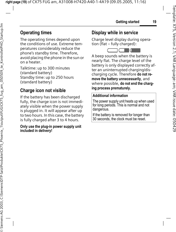 19Getting started&copy; Siemens AG 2003, C:\Siemens\DTP-Satz\Produkte\CX75_Phoenix_1\output\FUG\CX75_fug_am_050509_te_Kontrolle\PHO_Startup.fmTemplate: X75, Version 2.1; VAR Language: am; VAR issue date: 050429right page (19) of CX75 FUG am, A31008-H7420-A40-1-4A19 (09.05.2005, 11:16)Operating timesThe operating times depend upon the conditions of use. Extreme tem-peratures considerably reduce the phone&rsquo;s standby time. Therefore, avoid placing the phone in the sun or on a heater.Talktime: up to 300 minutes(standard battery)Standby time: up to 250 hours(standard battery)Charge icon not visibleIf the battery has been discharged fully, the charge icon is not immedi-ately visible when the power supply is plugged in. It will appear after up to two hours. In this case, the battery is fully charged after 3 to 4 hours.Only use the plug-in power supply unit included in delivery!Display while in serviceCharge level display during opera-tion (flat &ndash; fully charged):V W X A beep sounds when the battery is nearly flat. The charge level of the battery is only displayed correctly af-ter an uninterrupted charging/dis-charging cycle. Therefore do not re-move the battery unnecessarily, and where possible, do not end the charg-ing process prematurely. Additional informationThe power supply unit heats up when used for long periods. This is normal and not dangerous.If the battery is removed for longer than 30 seconds, the clock must be reset. 