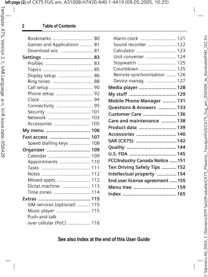 2 Table of ContentsSee also Index at the end of this User Guide&copy; Siemens AG 2003, C:\Siemens\DTP-Satz\Produkte\CX75_Phoenix_1\output\FUG\CX75_fug_am_050509_te_Kontrolle\PHO_IVZ.fmTemplate: X75, Version 2.1; VAR Language: am; VAR issue date: 050429left page (2) of CX75 FUG am, A31008-H7420-A40-1-4A19 (09.05.2005, 10:25)Bookmarks ............................. 80Games and Applications ......... 81Download wiz.  ....................... 81Settings .................................... 83Profiles .................................. 83Topics .................................... 85Display setup  ......................... 86Ring tones  ............................. 88Call setup ............................... 90Phone setup ........................... 92Clock ..................................... 94Connectivity .......................... 95Security ............................... 101Network .............................. 103Accessories .......................... 105My menu  ................................ 106Fast access  ............................. 107Speed dialling keys ............... 108Organizer ............................... 109Calendar .............................. 109Appointments ...................... 110Tasks ................................... 111Notes ................................... 112Missed appts. ....................... 112Dictat.machine .................... 113Time zones  .......................... 114Extras ..................................... 115SIM services (optional)  ......... 115Music player  ........................ 115Push-and-talk over cellular (PoC) ................ 116Alarm clock  .......................... 121Sound recorder ..................... 122Calculator ............................. 123Unit converter  ...................... 124Stopwatch ............................ 125Countdown .......................... 125Remote synchronisation  .......126Device manag.  ..................... 127Media player ........................... 128My stuff  .................................. 129Mobile Phone Manager  .......... 131Questions &amp; Answers  ............. 133Customer Care ........................ 136Care and maintenance  ........... 138Product data  ........................... 139Accessories ............................. 140SAR (CX75)  .............................142Quality ....................................144U.S. FDA .................................. 145FCC/Industry Canada Notice ......151Ten Driving Safety Tips ........... 152Intellectual property  .............. 154End user license agreement ......155Menu tree ............................... 159Index ....................................... 165See also In-dex at the end of this User Guide