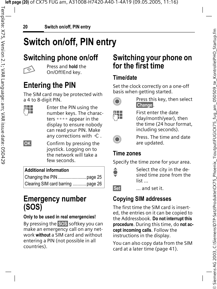 Switch on/off, PIN entry20&copy; Siemens AG 2003, C:\Siemens\DTP-Satz\Produkte\CX75_Phoenix_1\output\FUG\CX75_fug_am_050509_te_Kontrolle\PHO_Startup.fmTemplate: X75, Version 2.1; VAR Language: am; VAR issue date: 050429left page (20) of CX75 FUG am, A31008-H7420-A40-1-4A19 (09.05.2005, 11:16)Switch on/off, PIN entrySwitching phone on/offBPress and hold the On/Off/End key.Entering the PINThe SIM card may be protected with a 4 to 8-digit PIN.JEnter the PIN using the number keys. The charac-ters **** appear in the display to ensure nobody can read your PIN. Make any corrections with ]. &sect;OK&sect; Confirm by pressing the joystick. Logging on to the network will take a few seconds.Emergency number (SOS)Only to be used in real emergencies!By pressing the &sect;SOS&sect; softkey you can make an emergency call on any net-work without a SIM card and without entering a PIN (not possible in all countries).Switching your phone on for the first timeTime/dateSet the clock correctly on a one-off basis when getting started.CPress this key, then select &sect;Change&sect;.JFirst enter the date (day/month/year), then the time (24 hour format, including seconds).CPress. The time and date are updated.Time zonesSpecify the time zone for your area.ISelect the city in the de-sired time zone from the list ...&sect;Set&sect; ... and set it.Copying SIM addressesThe first time the SIM card is insert-ed, the entries on it can be copied to the Addressbook. Do not interrupt this procedure. During this time, do not ac-cept incoming calls. Follow the instructions in the display.You can also copy data from the SIM card at a later time (page 41).Additional informationChanging the PIN.........................page 25Clearing SIM card barring ............page 26