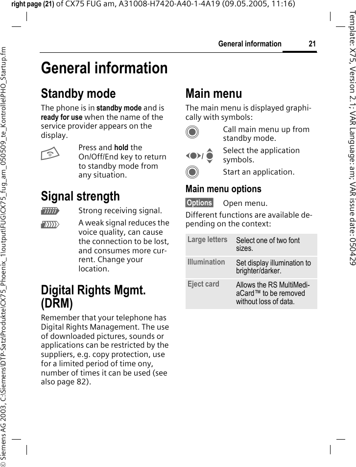 21General information&copy; Siemens AG 2003, C:\Siemens\DTP-Satz\Produkte\CX75_Phoenix_1\output\FUG\CX75_fug_am_050509_te_Kontrolle\PHO_Startup.fmTemplate: X75, Version 2.1; VAR Language: am; VAR issue date: 050429right page (21) of CX75 FUG am, A31008-H7420-A40-1-4A19 (09.05.2005, 11:16)General informationStandby modeThe phone is in standby mode and is ready for use when the name of the service provider appears on the display.BPress and hold the On/Off/End key to return to standby mode from any situation.Signal strengthZStrong receiving signal.[A weak signal reduces the voice quality, can cause the connection to be lost, and consumes more cur-rent. Change your location.Digital Rights Mgmt. (DRM)Remember that your telephone has Digital Rights Management. The use of downloaded pictures, sounds or applications can be restricted by the suppliers, e.g. copy protection, use for a limited period of time ony, number of times it can be used (see also page 82).Main menuThe main menu is displayed graphi-cally with symbols:CCall main menu up from standby mode.F/ ISelect the application symbols.CStart an application.Main menu options&sect;Options&sect; Open menu.Different functions are available de-pending on the context:Large letters Select one of two font sizes.Illumination Set display illumination to brighter/darker.Eject card Allows the RS MultiMedi-aCard&trade; to be removed without loss of data. 