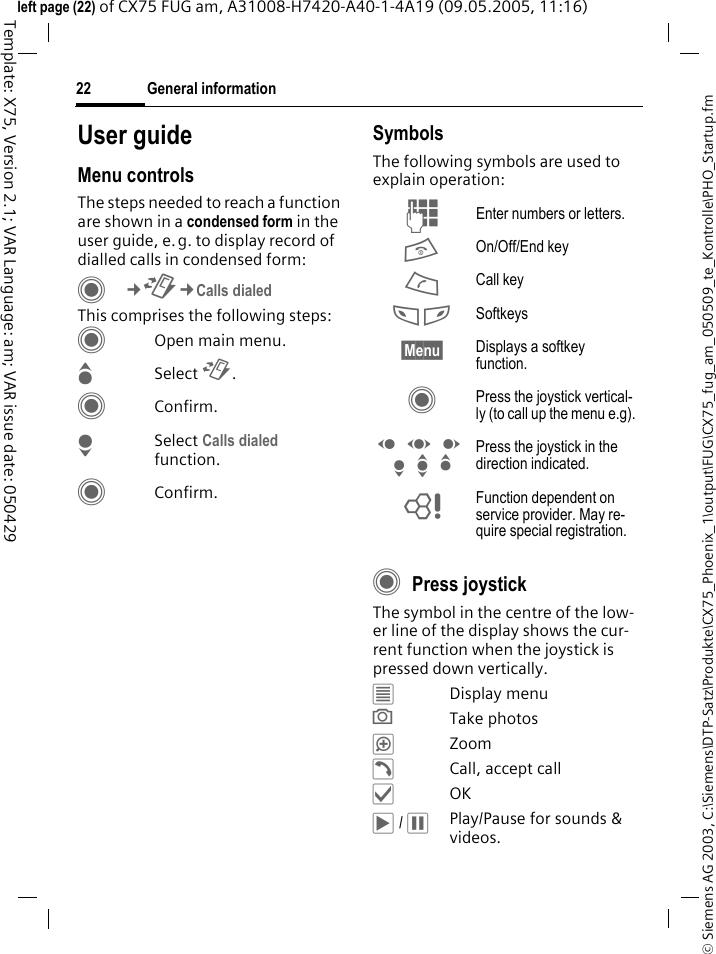 General information22&copy; Siemens AG 2003, C:\Siemens\DTP-Satz\Produkte\CX75_Phoenix_1\output\FUG\CX75_fug_am_050509_te_Kontrolle\PHO_Startup.fmTemplate: X75, Version 2.1; VAR Language: am; VAR issue date: 050429left page (22) of CX75 FUG am, A31008-H7420-A40-1-4A19 (09.05.2005, 11:16)User guideMenu controlsThe steps needed to reach a function are shown in a condensed form in the user guide, e.g. to display record of dialled calls in condensed form:C&cent;P&cent;Calls dialedThis comprises the following steps:COpen main menu.GSelect P.CConfirm.HSelect Calls dialed function.CConfirm.SymbolsThe following symbols are used to explain operation:CPress joystickThe symbol in the centre of the low-er line of the display shows the cur-rent function when the joystick is pressed down vertically.&iacute;Display menu&icirc;Take photos&iuml;Zoom&eth;Call, accept call&igrave;OK&ntilde; / &ograve;Play/Pause for sounds &amp; videos.J Enter numbers or letters.B On/Off/End keyA Call key< > Softkeys&sect;Menu&sect; Displays a softkey function.C Press the joystick vertical-ly (to call up the menu e.g).D F E H I G Press the joystick in the direction indicated.= Function dependent on service provider. May re-quire special registration.