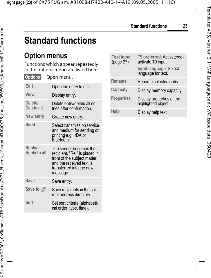 23Standard functions&copy; Siemens AG 2003, C:\Siemens\DTP-Satz\Produkte\CX75_Phoenix_1\output\FUG\CX75_fug_am_050509_te_Kontrolle\PHO_Startup.fmTemplate: X75, Version 2.1; VAR Language: am; VAR issue date: 050429right page (23) of CX75 FUG am, A31008-H7420-A40-1-4A19 (09.05.2005, 11:16)Standard functionsOption menusFunctions which appear repeatedly in the options menu are listed here.&sect;Options&sect; Open menu.Edit Open the entry to edit.View Display entry.Delete/Delete all Delete entry/delete all en-tries after confirmation.New entry Create new entry.Send... Select transmission service and medium for sending or printing e.g. IrDA or Bluetooth.Reply/Reply to all The sender becomes the recipient, "Re." is placed in front of the subject matter and the received text is transferred into the new message.Save Save entry.Save to 9Save recipients in the cur-rent address directory.Sort Set sort criteria (alphabeti-cal order, type, time).Text input (page 27)T9 preferred: Activate/de-activate T9 input.Input language: Select language for text.Rename Rename selected entry.Capacity Display memory capacity.Properties Display properties of the highlighted object.Help Display help text.