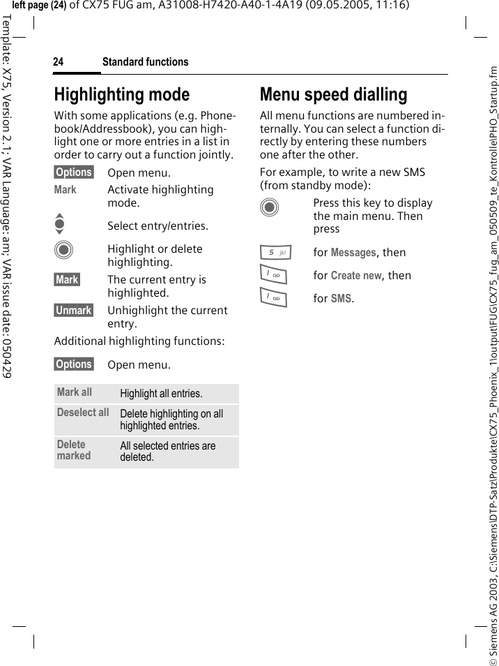 Standard functions24&copy; Siemens AG 2003, C:\Siemens\DTP-Satz\Produkte\CX75_Phoenix_1\output\FUG\CX75_fug_am_050509_te_Kontrolle\PHO_Startup.fmTemplate: X75, Version 2.1; VAR Language: am; VAR issue date: 050429left page (24) of CX75 FUG am, A31008-H7420-A40-1-4A19 (09.05.2005, 11:16)Highlighting modeWith some applications (e.g. Phone-book/Addressbook), you can high-light one or more entries in a list in order to carry out a function jointly. &sect;Options&sect; Open menu.Mark Activate highlighting mode. ISelect entry/entries.CHighlight or delete highlighting.&sect;Mark&sect; The current entry is highlighted.&sect;Unmark&sect; Unhighlight the current entry.Additional highlighting functions:&sect;Options&sect; Open menu.Menu speed diallingAll menu functions are numbered in-ternally. You can select a function di-rectly by entering these numbers one after the other.For example, to write a new SMS (from standby mode):CPress this key to display the main menu. Then press5for Messages, then 1for Create new, then1for SMS.Mark all Highlight all entries.Deselect all Delete highlighting on all highlighted entries.Delete marked All selected entries are deleted.
