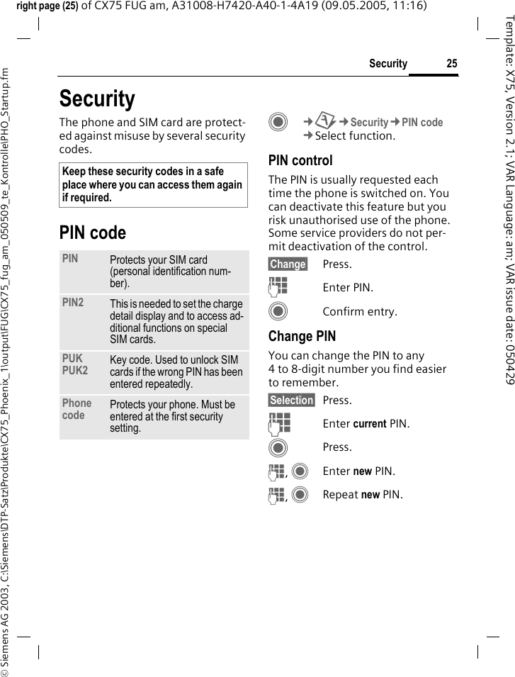 25Security&copy; Siemens AG 2003, C:\Siemens\DTP-Satz\Produkte\CX75_Phoenix_1\output\FUG\CX75_fug_am_050509_te_Kontrolle\PHO_Startup.fmTemplate: X75, Version 2.1; VAR Language: am; VAR issue date: 050429right page (25) of CX75 FUG am, A31008-H7420-A40-1-4A19 (09.05.2005, 11:16)SecurityThe phone and SIM card are protect-ed against misuse by several security codes.PIN codeC&cent;T&cent;Security&cent;PIN code&cent;Select function.PIN controlThe PIN is usually requested each time the phone is switched on. You can deactivate this feature but you risk unauthorised use of the phone. Some service providers do not per-mit deactivation of the control.&sect;Change&sect; Press.JEnter PIN.CConfirm entry.Change PINYou can change the PIN to any 4 to 8-digit number you find easier to remember.&sect;Selection&sect; Press.JEnter current PIN.CPress.J, CEnter new PIN.J, CRepeat new PIN.Keep these security codes in a safe place where you can access them again if required.PIN Protects your SIM card (personal identification num-ber).PIN2 This is needed to set the charge detail display and to access ad-ditional functions on special SIM cards.PUKPUK2 Key code. Used to unlock SIM cards if the wrong PIN has been entered repeatedly.Phone code Protects your phone. Must be entered at the first security setting.