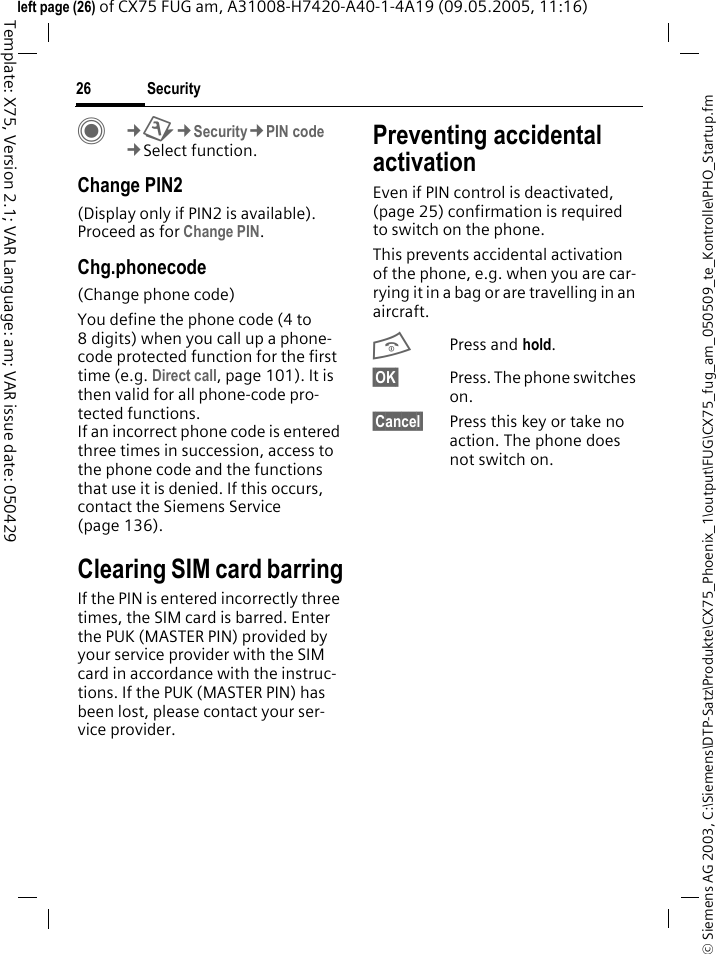 Security26&copy; Siemens AG 2003, C:\Siemens\DTP-Satz\Produkte\CX75_Phoenix_1\output\FUG\CX75_fug_am_050509_te_Kontrolle\PHO_Startup.fmTemplate: X75, Version 2.1; VAR Language: am; VAR issue date: 050429left page (26) of CX75 FUG am, A31008-H7420-A40-1-4A19 (09.05.2005, 11:16)C&cent;T&cent;Security&cent;PIN code&cent;Select function.Change PIN2(Display only if PIN2 is available). Proceed as for Change PIN.Chg.phonecode(Change phone code)You define the phone code (4 to 8 digits) when you call up a phone-code protected function for the first time (e.g. Direct call, page 101). It is then valid for all phone-code pro-tected functions. If an incorrect phone code is entered three times in succession, access to the phone code and the functions that use it is denied. If this occurs, contact the Siemens Service (page 136).Clearing SIM card barringIf the PIN is entered incorrectly three times, the SIM card is barred. Enter the PUK (MASTER PIN) provided by your service provider with the SIM card in accordance with the instruc-tions. If the PUK (MASTER PIN) has been lost, please contact your ser-vice provider.Preventing accidental activationEven if PIN control is deactivated, (page 25) confirmation is required to switch on the phone.This prevents accidental activation of the phone, e.g. when you are car-rying it in a bag or are travelling in an aircraft.BPress and hold.&sect;OK&sect; Press. The phone switches on.&sect;Cancel&sect; Press this key or take no action. The phone does not switch on.