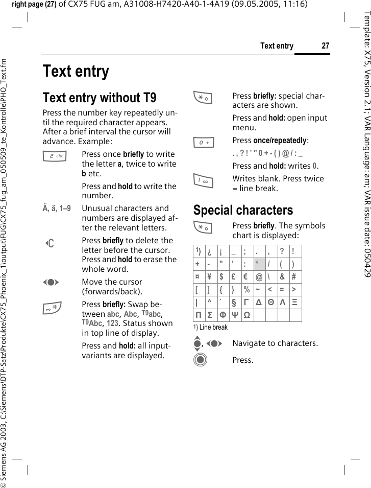 27Text entry&copy; Siemens AG 2003, C:\Siemens\DTP-Satz\Produkte\CX75_Phoenix_1\output\FUG\CX75_fug_am_050509_te_Kontrolle\PHO_Text.fmTemplate: X75, Version 2.1; VAR Language: am; VAR issue date: 050429right page (27) of CX75 FUG am, A31008-H7420-A40-1-4A19 (09.05.2005, 11:16)Text entryText entry without T9Press the number key repeatedly un-til the required character appears. After a brief interval the cursor will advance. Example:2Press once briefly to write the letter a, twice to write b etc.Press and hold to write the number.&Auml;, &auml;, 1&ndash;9 Unusual characters and numbers are displayed af-ter the relevant letters.]Press briefly to delete the letter before the cursor. Press and hold to erase the whole word.FMove the cursor (forwards/back).#Press briefly: Swap be-tween abc, Abc, T9abc, T9Abc, 123. Status shown in top line of display.Press and hold: all input-variants are displayed.*Press briefly: special char-acters are shown.Press and hold: open input menu.0Press once/repeatedly:. , ? ! &rsquo; " 0 + - ( ) @ / : _ Press and hold: writes 0.1Writes blank. Press twice = line break.Special characters*Press briefly. The symbols chart is displayed:1) Line breakI, FNavigate to characters.CPress.1)&iquest;&iexcl;_;.,?!+- "&rsquo; : */()&curren;&yen;$&pound;&euro;@\ &amp;#[ ] { } %~<=>|^` &sect; &Gamma; ∆ &Theta; &Lambda; &Xi; &Pi; &Sigma; &Phi; &Psi; Ω 
