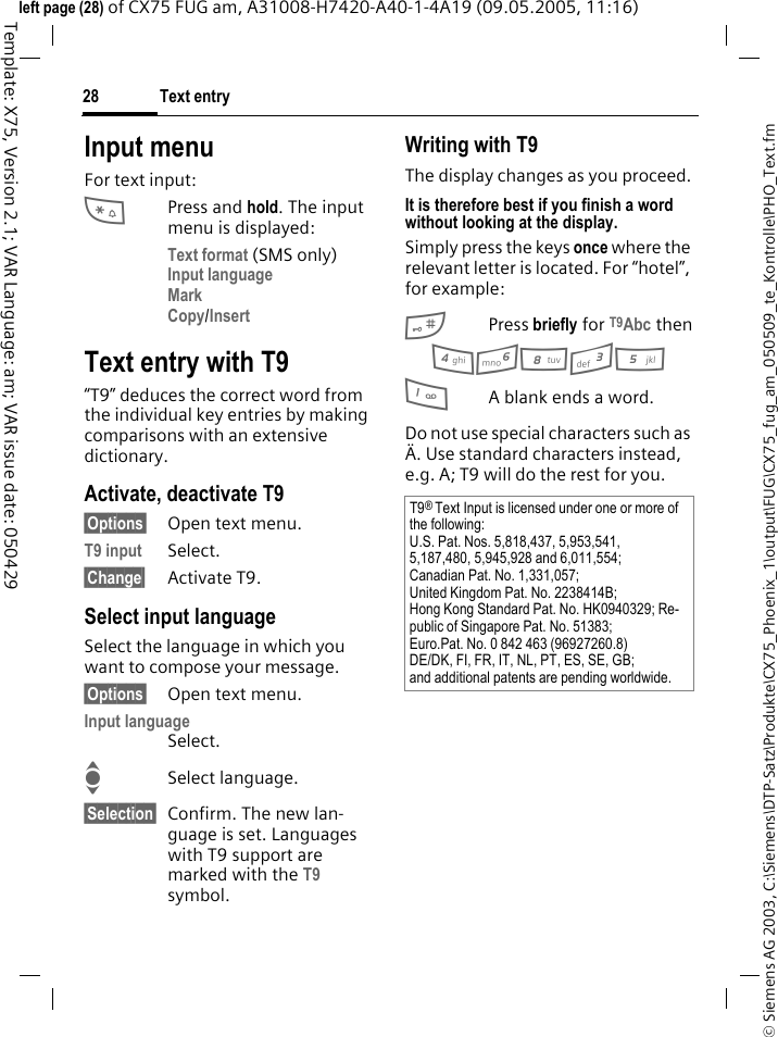 Text entry28&copy; Siemens AG 2003, C:\Siemens\DTP-Satz\Produkte\CX75_Phoenix_1\output\FUG\CX75_fug_am_050509_te_Kontrolle\PHO_Text.fmTemplate: X75, Version 2.1; VAR Language: am; VAR issue date: 050429left page (28) of CX75 FUG am, A31008-H7420-A40-1-4A19 (09.05.2005, 11:16)Input menuFor text input:*Press and hold. The input menu is displayed:Text format (SMS only)Input language Mark Copy/Insert Text entry with T9&ldquo;T9&rdquo; deduces the correct word from the individual key entries by making comparisons with an extensive dictionary.Activate, deactivate T9&sect;Options&sect; Open text menu.T9 input Select.&sect;Change&sect; Activate T9.Select input languageSelect the language in which you want to compose your message.&sect;Options&sect; Open text menu.Input languageSelect.ISelect language.&sect;Selection&sect; Confirm. The new lan-guage is set. Languages with T9 support are marked with the T9 symbol. Writing with T9The display changes as you proceed.It is therefore best if you finish a word without looking at the display.Simply press the keys once where the relevant letter is located. For &ldquo;hotel&rdquo;, for example:#Press briefly for T9Abc then46835 1A blank ends a word.Do not use special characters such as &Auml;. Use standard characters instead, e.g. A; T9 will do the rest for you.T9&reg; Text Input is licensed under one or more of the following:U.S. Pat. Nos. 5,818,437, 5,953,541, 5,187,480, 5,945,928 and 6,011,554;Canadian Pat. No. 1,331,057;United Kingdom Pat. No. 2238414B;Hong Kong Standard Pat. No. HK0940329; Re-public of Singapore Pat. No. 51383;Euro.Pat. No. 0 842 463 (96927260.8)DE/DK, FI, FR, IT, NL, PT, ES, SE, GB;and additional patents are pending worldwide.