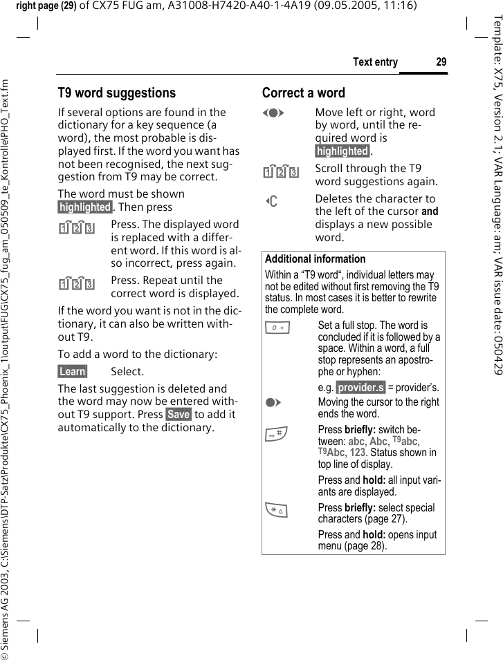 29Text entry&copy; Siemens AG 2003, C:\Siemens\DTP-Satz\Produkte\CX75_Phoenix_1\output\FUG\CX75_fug_am_050509_te_Kontrolle\PHO_Text.fmTemplate: X75, Version 2.1; VAR Language: am; VAR issue date: 050429right page (29) of CX75 FUG am, A31008-H7420-A40-1-4A19 (09.05.2005, 11:16)T9 word suggestionsIf several options are found in the dictionary for a key sequence (a word), the most probable is dis-played first. If the word you want has not been recognised, the next sug-gestion from T9 may be correct.The word must be shown &sect;highlighted&sect;. Then press^Press. The displayed word is replaced with a differ-ent word. If this word is al-so incorrect, press again.^Press. Repeat until the correct word is displayed.If the word you want is not in the dic-tionary, it can also be written with-out T9.To add a word to the dictionary:&sect;Learn&sect; Select.The last suggestion is deleted and the word may now be entered with-out T9 support. Press &sect;Save&sect; to add it automatically to the dictionary.Correct a wordFMove left or right, word by word, until the re-quired word is &sect;highlighted&sect;.^Scroll through the T9 word suggestions again.]Deletes the character to the left of the cursor and displays a new possible word.Additional informationWithin a &ldquo;T9 word&ldquo;, individual letters may not be edited without first removing the T9 status. In most cases it is better to rewrite the complete word.0Set a full stop. The word is concluded if it is followed by a space. Within a word, a full stop represents an apostro-phe or hyphen:e.g. &sect;provider.s&sect; = provider&rsquo;s.EMoving the cursor to the right ends the word.#Press briefly: switch be-tween: abc, Abc, T9abc, T9Abc, 123. Status shown in top line of display.Press and hold: all input vari-ants are displayed.*Press briefly: select special characters (page 27).Press and hold: opens input menu (page 28).