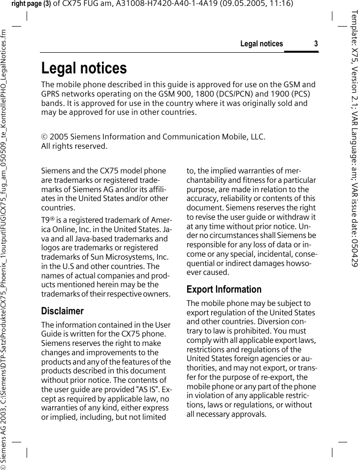 3Legal notices&copy; Siemens AG 2003, C:\Siemens\DTP-Satz\Produkte\CX75_Phoenix_1\output\FUG\CX75_fug_am_050509_te_Kontrolle\PHO_LegalNotices.fmTemplate: X75, Version 2.1; VAR Language: am; VAR issue date: 050429right page (3) of CX75 FUG am, A31008-H7420-A40-1-4A19 (09.05.2005, 11:16)Legal noticesThe mobile phone described in this guide is approved for use on the GSM and GPRS networks operating on the GSM 900, 1800 (DCS/PCN) and 1900 (PCS) bands. It is approved for use in the country where it was originally sold and may be approved for use in other countries.&copy; 2005 Siemens Information and Communication Mobile, LLC.All rights reserved.Siemens and the CX75 model phone are trademarks or registered trade-marks of Siemens AG and/or its affili-ates in the United States and/or other countries.T9&reg; is a registered trademark of Amer-ica Online, Inc. in the United States. Ja-va and all Java-based trademarks and logos are trademarks or registered trademarks of Sun Microsystems, Inc. in the U.S and other countries. The names of actual companies and prod-ucts mentioned herein may be the trademarks of their respective owners. DisclaimerThe information contained in the User Guide is written for the CX75 phone. Siemens reserves the right to make changes and improvements to the products and any of the features of the products described in this document without prior notice. The contents of the user guide are provided "AS IS". Ex-cept as required by applicable law, no warranties of any kind, either express or implied, including, but not limited to, the implied warranties of mer-chantability and fitness for a particular purpose, are made in relation to the accuracy, reliability or contents of this document. Siemens reserves the right to revise the user guide or withdraw it at any time without prior notice. Un-der no circumstances shall Siemens be responsible for any loss of data or in-come or any special, incidental, conse-quential or indirect damages howso-ever caused.Export InformationThe mobile phone may be subject to export regulation of the United States and other countries. Diversion con-trary to law is prohibited. You must comply with all applicable export laws, restrictions and regulations of the United States foreign agencies or au-thorities, and may not export, or trans-fer for the purpose of re-export, the mobile phone or any part of the phone in violation of any applicable restric-tions, laws or regulations, or without all necessary approvals.