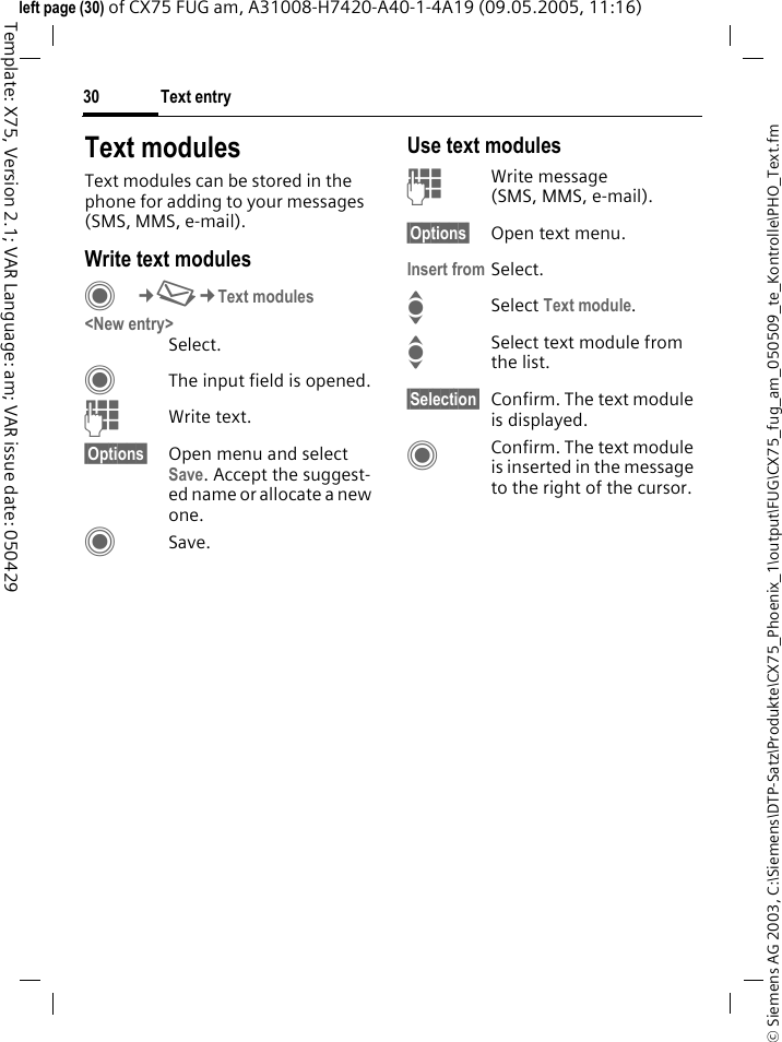 Text entry30&copy; Siemens AG 2003, C:\Siemens\DTP-Satz\Produkte\CX75_Phoenix_1\output\FUG\CX75_fug_am_050509_te_Kontrolle\PHO_Text.fmTemplate: X75, Version 2.1; VAR Language: am; VAR issue date: 050429left page (30) of CX75 FUG am, A31008-H7420-A40-1-4A19 (09.05.2005, 11:16)Text modulesText modules can be stored in the phone for adding to your messages (SMS, MMS, e-mail). Write text modulesC&cent;M&cent;Text modules<New entry>Select.CThe input field is opened.JWrite text.&sect;Options&sect; Open menu and select Save. Accept the suggest-ed name or allocate a new one.CSave.Use text modulesJWrite message (SMS, MMS, e-mail).&sect;Options&sect; Open text menu.Insert from Select.ISelect Text module. ISelect text module from the list.&sect;Selection&sect; Confirm. The text module is displayed.CConfirm. The text module is inserted in the message to the right of the cursor.