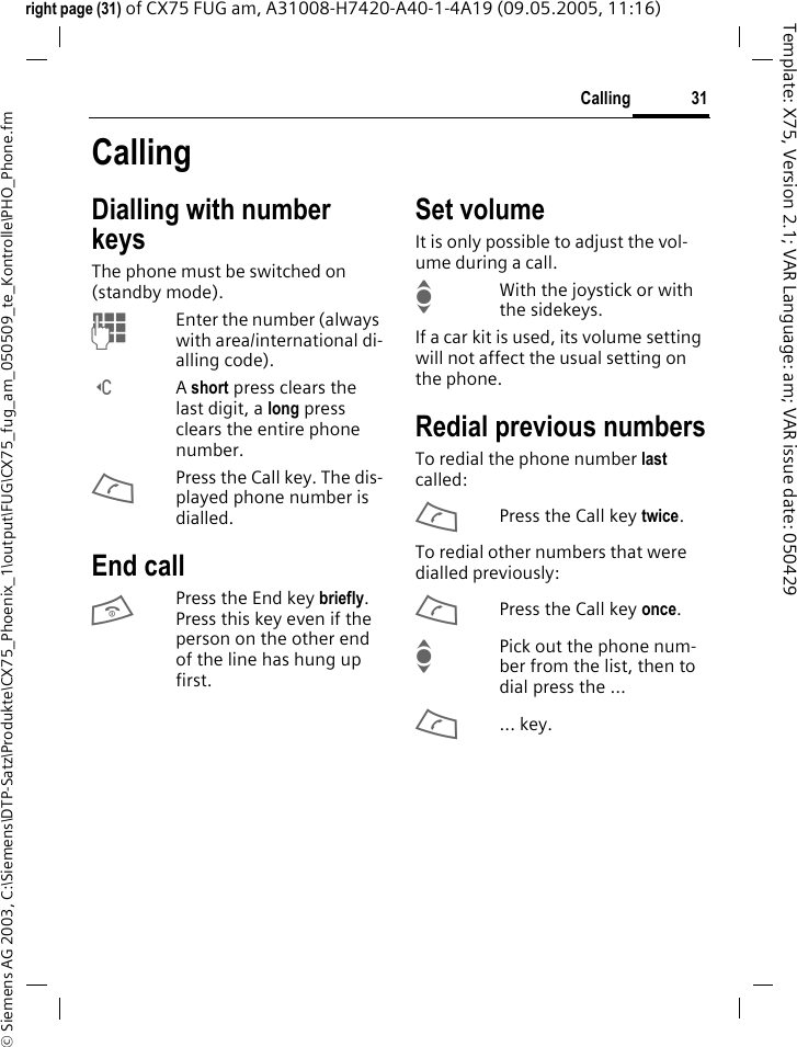 31Calling&copy; Siemens AG 2003, C:\Siemens\DTP-Satz\Produkte\CX75_Phoenix_1\output\FUG\CX75_fug_am_050509_te_Kontrolle\PHO_Phone.fmTemplate: X75, Version 2.1; VAR Language: am; VAR issue date: 050429right page (31) of CX75 FUG am, A31008-H7420-A40-1-4A19 (09.05.2005, 11:16)CallingDialling with number keysThe phone must be switched on (standby mode).JEnter the number (always with area/international di-alling code). ]A short press clears the last digit, a long press clears the entire phone number.APress the Call key. The dis-played phone number is dialled.End callBPress the End key briefly. Press this key even if the person on the other end of the line has hung up first.Set volumeIt is only possible to adjust the vol-ume during a call.IWith the joystick or with the sidekeys. If a car kit is used, its volume setting will not affect the usual setting on the phone.Redial previous numbersTo redial the phone number last called:APress the Call key twice.To redial other numbers that were dialled previously:APress the Call key once.IPick out the phone num-ber from the list, then to dial press the &hellip;A... key.