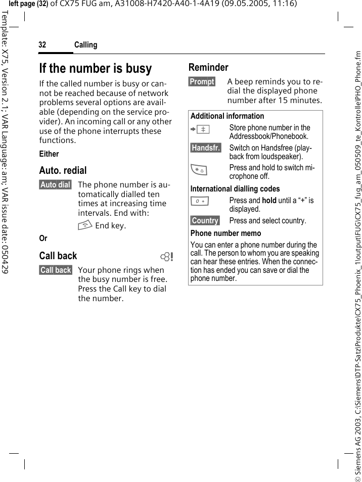 Calling32&copy; Siemens AG 2003, C:\Siemens\DTP-Satz\Produkte\CX75_Phoenix_1\output\FUG\CX75_fug_am_050509_te_Kontrolle\PHO_Phone.fmTemplate: X75, Version 2.1; VAR Language: am; VAR issue date: 050429left page (32) of CX75 FUG am, A31008-H7420-A40-1-4A19 (09.05.2005, 11:16)If the number is busyIf the called number is busy or can-not be reached because of network problems several options are avail-able (depending on the service pro-vider). An incoming call or any other use of the phone interrupts these functions.EitherAuto. redial&sect;Auto dial&sect; The phone number is au-tomatically dialled ten times at increasing time intervals. End with:B End key.Or Call back b&sect;Call back&sect; Your phone rings when the busy number is free. Press the Call key to dial the number. Reminder&sect;Prompt&sect; A beep reminds you to re-dial the displayed phone number after 15 minutes.Additional information&ETH;Store phone number in the Addressbook/Phonebook.&sect;Handsfr.&sect; Switch on Handsfree (play-back from loudspeaker).*Press and hold to switch mi-crophone off.International dialling codes0Press and hold until a &ldquo;+&rdquo; is displayed.&sect;Country&sect; Press and select country.Phone number memoYou can enter a phone number during the call. The person to whom you are speaking can hear these entries. When the connec-tion has ended you can save or dial the phone number.
