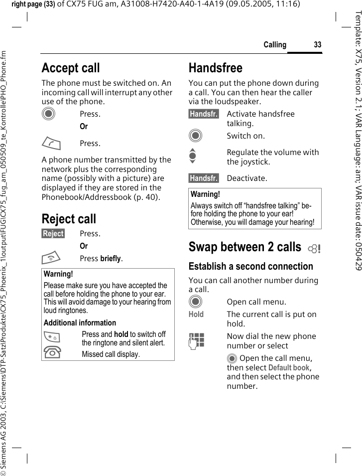 33Calling&copy; Siemens AG 2003, C:\Siemens\DTP-Satz\Produkte\CX75_Phoenix_1\output\FUG\CX75_fug_am_050509_te_Kontrolle\PHO_Phone.fmTemplate: X75, Version 2.1; VAR Language: am; VAR issue date: 050429right page (33) of CX75 FUG am, A31008-H7420-A40-1-4A19 (09.05.2005, 11:16)Accept callThe phone must be switched on. An incoming call will interrupt any other use of the phone.CPress.Or APress.A phone number transmitted by the network plus the corresponding name (possibly with a picture) are displayed if they are stored in the Phonebook/Addressbook (p. 40).Reject call&sect;Reject&sect; Press.Or B Press briefly. HandsfreeYou can put the phone down during a call. You can then hear the caller via the loudspeaker. &sect;Handsfr.&sect; Activate handsfree talking.CSwitch on.IRegulate the volume with the joystick.&sect;Handsfr.&sect; Deactivate.Swap between 2 calls bEstablish a second connectionYou can call another number during a call.COpen call menu.Hold The current call is put on hold. JNow dial the new phone number or selectC Open the call menu, then select Default book, and then select the phone number.Warning!Please make sure you have accepted the call before holding the phone to your ear. This will avoid damage to your hearing from loud ringtones.Additional information*Press and hold to switch off the ringtone and silent alert.&Acirc;Missed call display.Warning!Always switch off &ldquo;handsfree talking&rdquo; be-fore holding the phone to your ear! Otherwise, you will damage your hearing! 