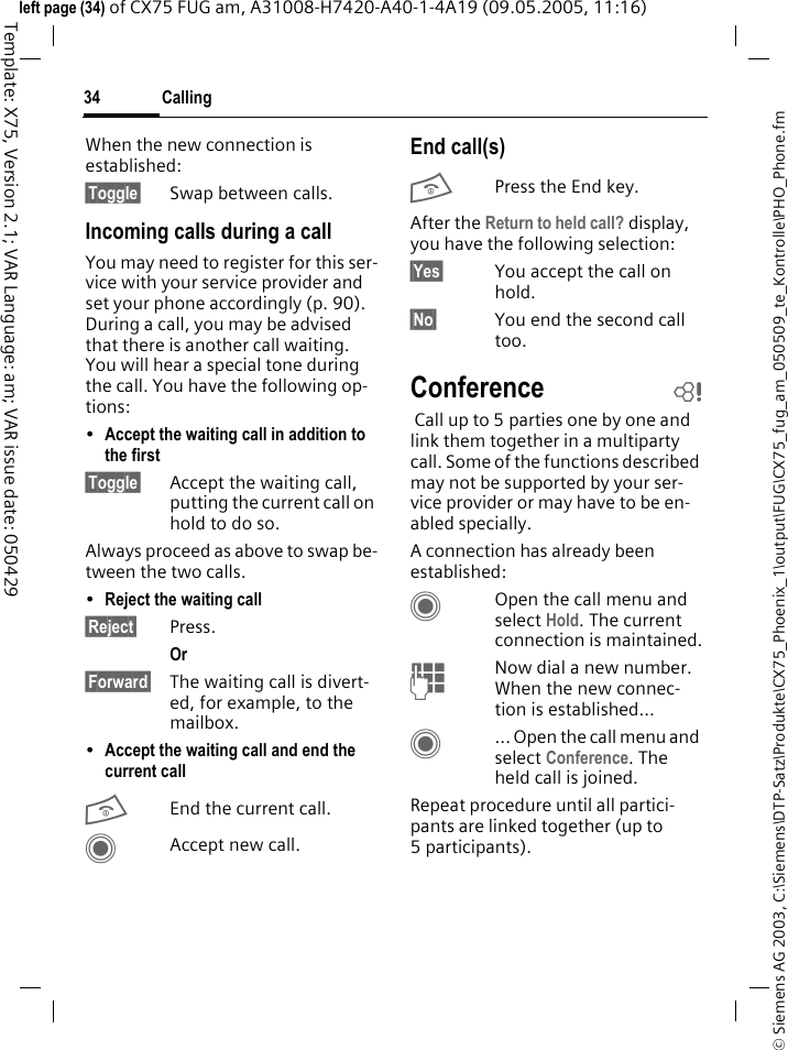 Calling34&copy; Siemens AG 2003, C:\Siemens\DTP-Satz\Produkte\CX75_Phoenix_1\output\FUG\CX75_fug_am_050509_te_Kontrolle\PHO_Phone.fmTemplate: X75, Version 2.1; VAR Language: am; VAR issue date: 050429left page (34) of CX75 FUG am, A31008-H7420-A40-1-4A19 (09.05.2005, 11:16)When the new connection is established:&sect;Toggle&sect; Swap between calls.Incoming calls during a callYou may need to register for this ser-vice with your service provider and set your phone accordingly (p. 90). During a call, you may be advised that there is another call waiting. You will hear a special tone during the call. You have the following op-tions:&bull;Accept the waiting call in addition to the first &sect;Toggle&sect; Accept the waiting call, putting the current call on hold to do so. Always proceed as above to swap be-tween the two calls.&bull;Reject the waiting call &sect;Reject&sect; Press. Or &sect;Forward&sect; The waiting call is divert-ed, for example, to the mailbox.&bull;Accept the waiting call and end the current call BEnd the current call.CAccept new call.End call(s)BPress the End key. After the Return to held call? display, you have the following selection:&sect;Yes&sect; You accept the call on hold.&sect;No&sect; You end the second call too.Conference b Call up to 5 parties one by one and link them together in a multiparty call. Some of the functions described may not be supported by your ser-vice provider or may have to be en-abled specially. A connection has already been established: COpen the call menu and select Hold. The current connection is maintained.JNow dial a new number. When the new connec-tion is established...C... Open the call menu and select Conference. The held call is joined.Repeat procedure until all partici-pants are linked together (up to 5participants).