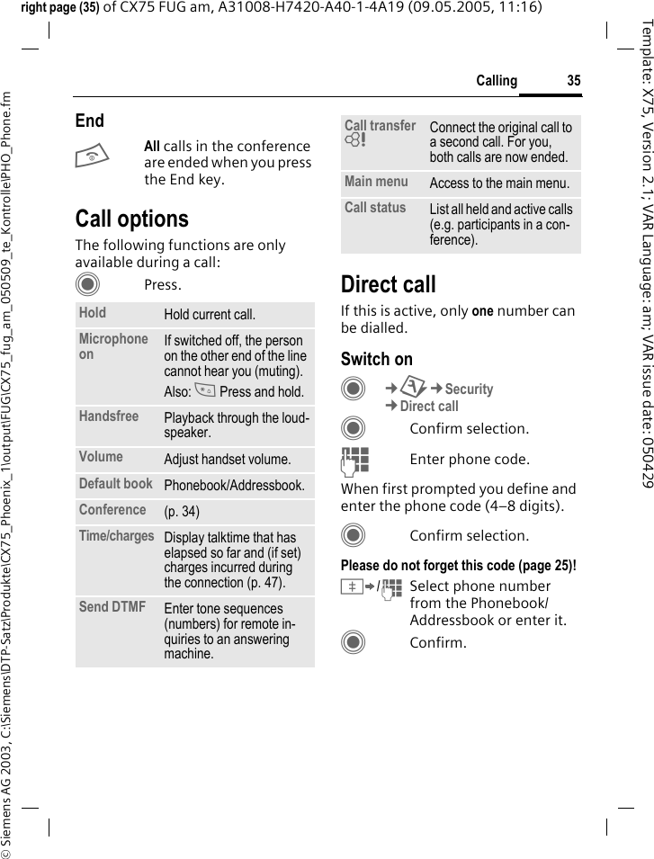 35Calling&copy; Siemens AG 2003, C:\Siemens\DTP-Satz\Produkte\CX75_Phoenix_1\output\FUG\CX75_fug_am_050509_te_Kontrolle\PHO_Phone.fmTemplate: X75, Version 2.1; VAR Language: am; VAR issue date: 050429right page (35) of CX75 FUG am, A31008-H7420-A40-1-4A19 (09.05.2005, 11:16)EndBAll calls in the conference are ended when you press the End key. Call optionsThe following functions are only available during a call:CPress. Direct callIf this is active, only one number can be dialled.Switch onC&cent;T&cent;Security&cent;Direct callCConfirm selection.JEnter phone code.When first prompted you define and enter the phone code (4&ndash;8 digits).CConfirm selection.Please do not forget this code (page 25)! &Iuml;/JSelect phone number from the Phonebook/ Addressbook or enter it. CConfirm.Hold Hold current call.Microphone on If switched off, the person on the other end of the line cannot hear you (muting). Also: * Press and hold.Handsfree Playback through the loud-speaker. Volume Adjust handset volume.Default book Phonebook/Addressbook.Conference (p. 34)Time/charges Display talktime that has elapsed so far and (if set) charges incurred during the connection (p. 47).Send DTMF Enter tone sequences (numbers) for remote in-quiries to an answering machine.Call transfer = Connect the original call to a second call. For you, both calls are now ended.Main menu Access to the main menu.Call status List all held and active calls (e.g. participants in a con-ference).