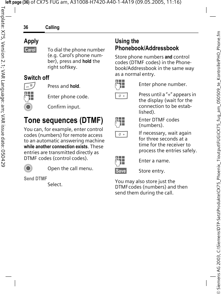 Calling36&copy; Siemens AG 2003, C:\Siemens\DTP-Satz\Produkte\CX75_Phoenix_1\output\FUG\CX75_fug_am_050509_te_Kontrolle\PHO_Phone.fmTemplate: X75, Version 2.1; VAR Language: am; VAR issue date: 050429left page (36) of CX75 FUG am, A31008-H7420-A40-1-4A19 (09.05.2005, 11:16)Apply&sect;Carol&sect; To dial the phone number (e.g. Carol&rsquo;s phone num-ber), press and hold the right softkey. Switch off#Press and hold.JEnter phone code.CConfirm input.Tone sequences (DTMF)You can, for example, enter control codes (numbers) for remote access to an automatic answering machine while another connection exists. These entries are transmitted directly as DTMF codes (control codes).COpen the call menu.Send DTMFSelect.Using the Phonebook/AddressbookStore phone numbers and control codes (DTMF codes) in the Phone-book/Addressbook in the same way as a normal entry.JEnter phone number.0Press until a &ldquo;+&rdquo; appears in the display (wait for the connection to be estab-lished).JEnter DTMF codes (numbers).0If necessary, wait again for three seconds at a time for the receiver to process the entries safely.JEnter a name.&sect;Save&sect; Store entry.You may also store just the DTMFcodes (numbers) and then send them during the call.