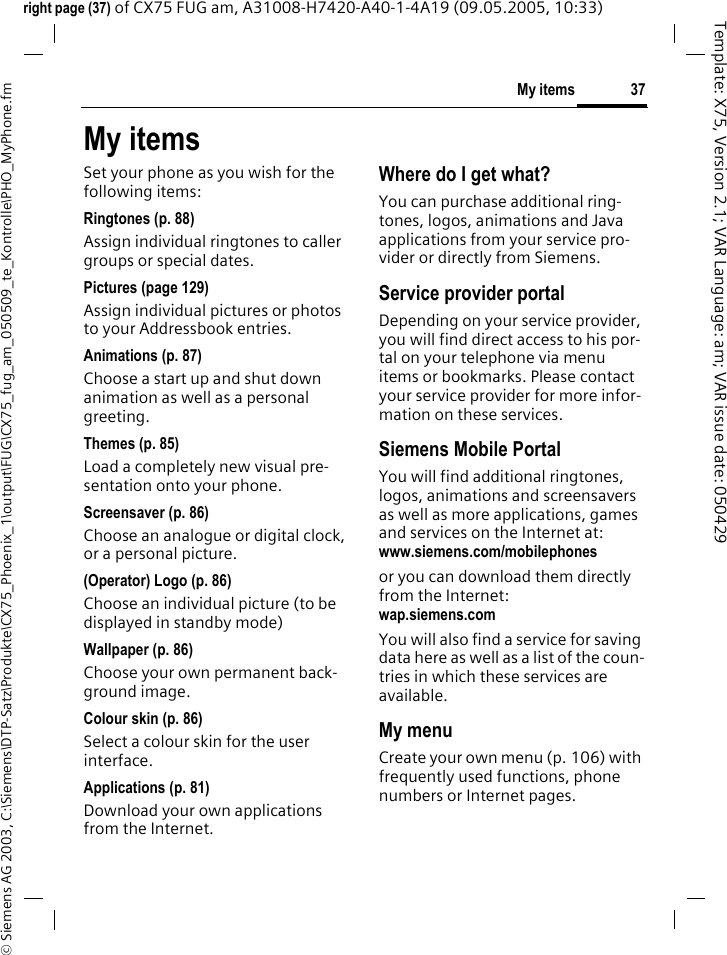 37My items&copy; Siemens AG 2003, C:\Siemens\DTP-Satz\Produkte\CX75_Phoenix_1\output\FUG\CX75_fug_am_050509_te_Kontrolle\PHO_MyPhone.fmTemplate: X75, Version 2.1; VAR Language: am; VAR issue date: 050429right page (37) of CX75 FUG am, A31008-H7420-A40-1-4A19 (09.05.2005, 10:33)My itemsSet your phone as you wish for the following items:Ringtones (p. 88)Assign individual ringtones to caller groups or special dates.Pictures (page 129)Assign individual pictures or photos to your Addressbook entries.Animations (p. 87)Choose a start up and shut down animation as well as a personal greeting.Themes (p. 85)Load a completely new visual pre-sentation onto your phone.Screensaver (p. 86)Choose an analogue or digital clock, or a personal picture.(Operator) Logo (p. 86)Choose an individual picture (to be displayed in standby mode)Wallpaper (p. 86)Choose your own permanent back-ground image.Colour skin (p. 86)Select a colour skin for the user interface.Applications (p. 81)Download your own applications from the Internet.Where do I get what?You can purchase additional ring-tones, logos, animations and Java applications from your service pro-vider or directly from Siemens.Service provider portalDepending on your service provider, you will find direct access to his por-tal on your telephone via menu items or bookmarks. Please contact your service provider for more infor-mation on these services.Siemens Mobile PortalYou will find additional ringtones, logos, animations and screensavers as well as more applications, games and services on the Internet at:www.siemens.com/mobilephones or you can download them directly from the Internet:wap.siemens.com You will also find a service for saving data here as well as a list of the coun-tries in which these services are available.My menuCreate your own menu (p. 106) with frequently used functions, phone numbers or Internet pages. 