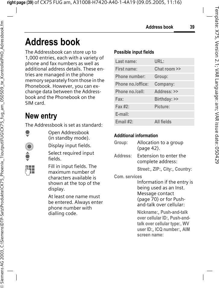 39Address book&copy; Siemens AG 2003, C:\Siemens\DTP-Satz\Produkte\CX75_Phoenix_1\output\FUG\CX75_fug_am_050509_te_Kontrolle\PHO_Adressbook.fmTemplate: X75, Version 2.1; VAR Language: am; VAR issue date: 050429right page (39) of CX75 FUG am, A31008-H7420-A40-1-4A19 (09.05.2005, 11:16)Address bookThe Addressbook can store up to 1,000 entries, each with a variety of phone and fax numbers as well as additional address details. These en-tries are managed in the phone memory separately from those in the Phonebook. However, you can ex-change data between the Address-book and the Phonebook on the SIM card.New entryThe Addressbook is set as standard:HOpen Addressbook (in standby mode).CDisplay input fields.ISelect required input fields.JFill in input fields. The maximum number of characters available is shown at the top of the display. At least one name must be entered. Always enter phone number with dialling code. Possible input fieldsAdditional informationGroup: Allocation to a group (page 42).Address: Extension to enter the complete address:Street:, ZIP:, City:, Country: Com. servicesInformation if the entry is being used as an Inst. Message contact (page 70) or for Push-and-talk over cellular:Nickname:, Push-and-talk over cellular ID:, Push-and-talk over cellular type:, WV user ID:, ICQ number:, AIM screen name: Last name: URL:First name: Chat room >> Phone number: Group:Phone no./office: Company:Phone no./cell: Address: >> Fax: Birthday: >> Fax #2: Picture:E-mail:Email #2: All fields