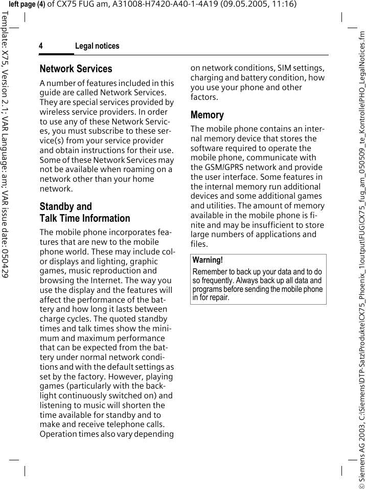 Legal notices4&copy; Siemens AG 2003, C:\Siemens\DTP-Satz\Produkte\CX75_Phoenix_1\output\FUG\CX75_fug_am_050509_te_Kontrolle\PHO_LegalNotices.fmTemplate: X75, Version 2.1; VAR Language: am; VAR issue date: 050429left page (4) of CX75 FUG am, A31008-H7420-A40-1-4A19 (09.05.2005, 11:16)Network ServicesA number of features included in this guide are called Network Services. They are special services provided by wireless service providers. In order to use any of these Network Servic-es, you must subscribe to these ser-vice(s) from your service provider and obtain instructions for their use. Some of these Network Services may not be available when roaming on a network other than your home network.Standby andTalk Time InformationThe mobile phone incorporates fea-tures that are new to the mobile phone world. These may include col-or displays and lighting, graphic games, music reproduction and browsing the Internet. The way you use the display and the features will affect the performance of the bat-tery and how long it lasts between charge cycles. The quoted standby times and talk times show the mini-mum and maximum performance that can be expected from the bat-tery under normal network condi-tions and with the default settings as set by the factory. However, playing games (particularly with the back-light continuously switched on) and listening to music will shorten the time available for standby and to make and receive telephone calls. Operation times also vary depending on network conditions, SIM settings, charging and battery condition, how you use your phone and other factors. MemoryThe mobile phone contains an inter-nal memory device that stores the software required to operate the mobile phone, communicate with the GSM/GPRS network and provide the user interface. Some features in the internal memory run additional devices and some additional games and utilities. The amount of memory available in the mobile phone is fi-nite and may be insufficient to store large numbers of applications and files. Warning!Remember to back up your data and to do so frequently. Always back up all data and programs before sending the mobile phone in for repair.