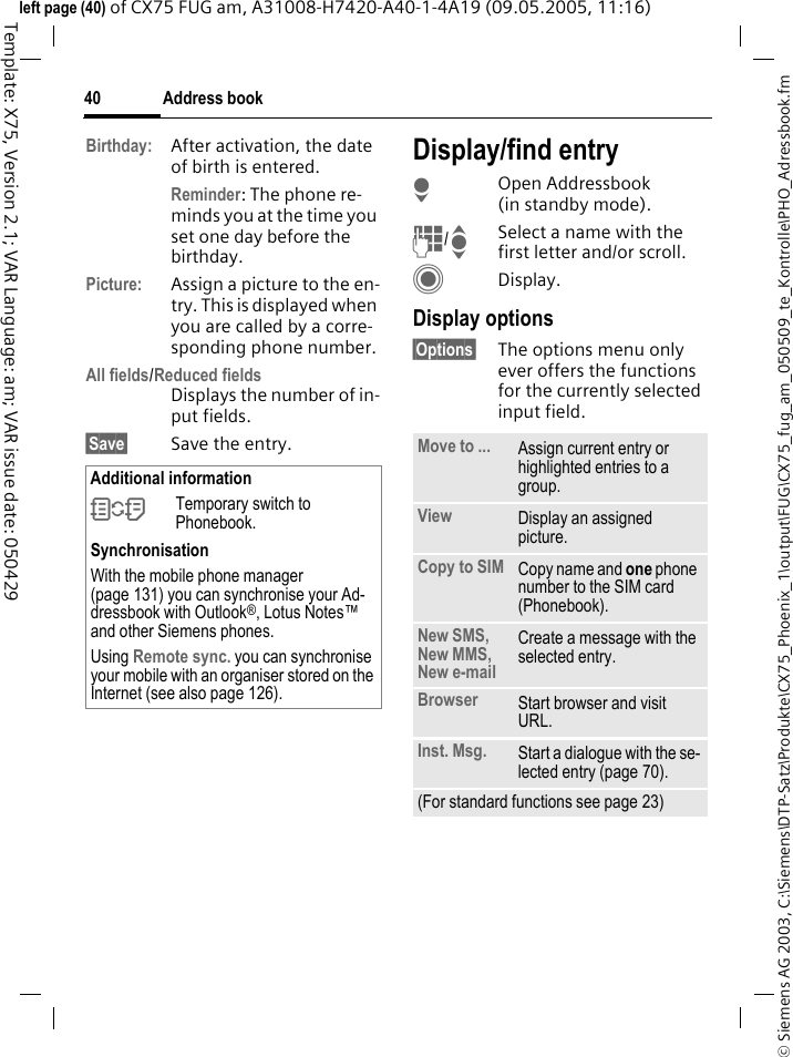 Address book40&copy; Siemens AG 2003, C:\Siemens\DTP-Satz\Produkte\CX75_Phoenix_1\output\FUG\CX75_fug_am_050509_te_Kontrolle\PHO_Adressbook.fmTemplate: X75, Version 2.1; VAR Language: am; VAR issue date: 050429left page (40) of CX75 FUG am, A31008-H7420-A40-1-4A19 (09.05.2005, 11:16)Birthday: After activation, the date of birth is entered. Reminder: The phone re-minds you at the time you set one day before the birthday.Picture: Assign a picture to the en-try. This is displayed when you are called by a corre-sponding phone number.All fields/Reduced fieldsDisplays the number of in-put fields.&sect;Save&sect; Save the entry.Display/find entryHOpen Addressbook (in standby mode).J/ISelect a name with the first letter and/or scroll.CDisplay.Display options&sect;Options&sect; The options menu only ever offers the functions for the currently selected input field.Additional information&Icirc;Temporary switch to Phonebook.SynchronisationWith the mobile phone manager (page 131) you can synchronise your Ad-dressbook with Outlook&reg;, Lotus Notes&trade; and other Siemens phones. Using Remote sync. you can synchronise your mobile with an organiser stored on the Internet (see also page 126).Move to ... Assign current entry or highlighted entries to a group.View Display an assigned picture.Copy to SIM Copy name and one phone number to the SIM card (Phonebook).New SMS, New MMS, New e-mailCreate a message with the selected entry.Browser  Start browser and visit URL.Inst. Msg. Start a dialogue with the se-lected entry (page 70).(For standard functions see page 23)