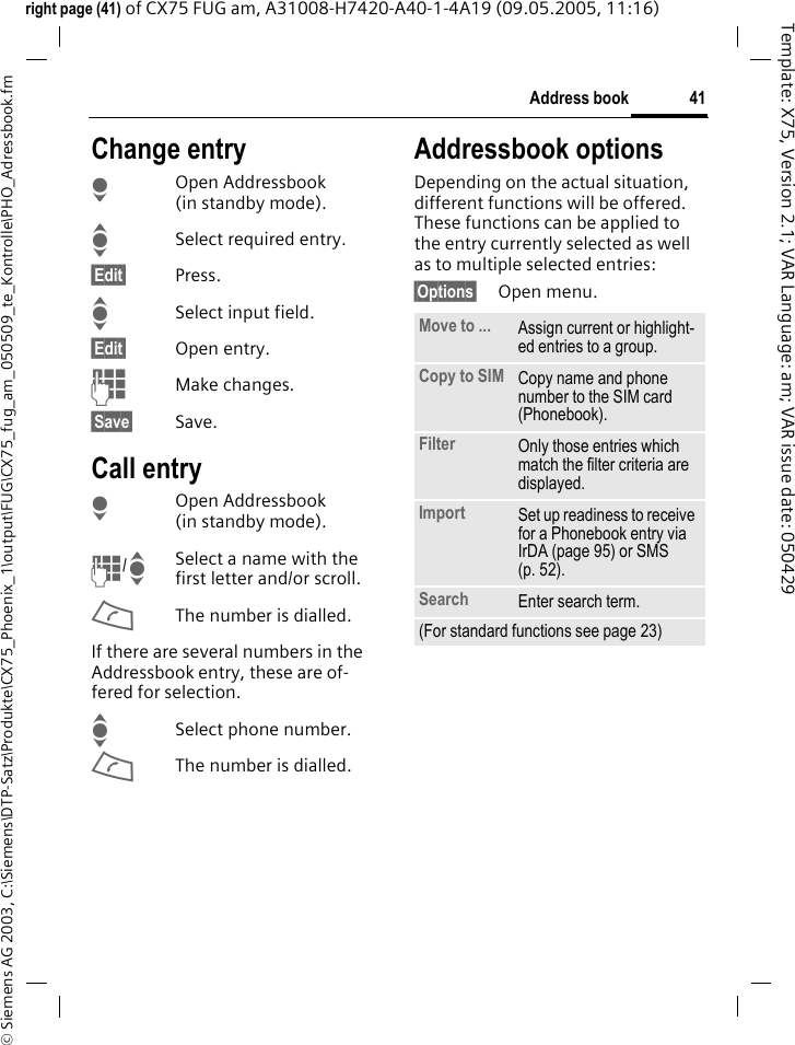 41Address book&copy; Siemens AG 2003, C:\Siemens\DTP-Satz\Produkte\CX75_Phoenix_1\output\FUG\CX75_fug_am_050509_te_Kontrolle\PHO_Adressbook.fmTemplate: X75, Version 2.1; VAR Language: am; VAR issue date: 050429right page (41) of CX75 FUG am, A31008-H7420-A40-1-4A19 (09.05.2005, 11:16)Change entryHOpen Addressbook (in standby mode).ISelect required entry.&sect;Edit&sect; Press.ISelect input field.&sect;Edit&sect; Open entry. JMake changes.&sect;Save&sect; Save.Call entryHOpen Addressbook (in standby mode).J/ISelect a name with the first letter and/or scroll. AThe number is dialled.If there are several numbers in the Addressbook entry, these are of-fered for selection.ISelect phone number.AThe number is dialled.Addressbook optionsDepending on the actual situation, different functions will be offered. These functions can be applied to the entry currently selected as well as to multiple selected entries:&sect;Options&sect; Open menu. Move to ... Assign current or highlight-ed entries to a group.Copy to SIM Copy name and phone number to the SIM card (Phonebook).Filter Only those entries which match the filter criteria are displayed.Import Set up readiness to receive for a Phonebook entry via IrDA (page 95) or SMS (p. 52).Search Enter search term.(For standard functions see page 23)