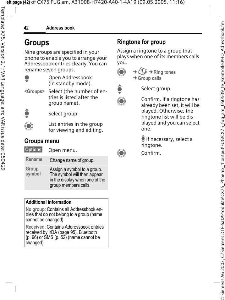 Address book42&copy; Siemens AG 2003, C:\Siemens\DTP-Satz\Produkte\CX75_Phoenix_1\output\FUG\CX75_fug_am_050509_te_Kontrolle\PHO_Adressbook.fmTemplate: X75, Version 2.1; VAR Language: am; VAR issue date: 050429left page (42) of CX75 FUG am, A31008-H7420-A40-1-4A19 (09.05.2005, 11:16)GroupsNine groups are specified in your phone to enable you to arrange your Addressbook entries clearly. You can rename seven groups.HOpen Addressbook (in standby mode).<Groups> Select (the number of en-tries is listed after the group name). ISelect group. CList entries in the group for viewing and editing.Groups menu&sect;Options&sect; Open menu.Ringtone for groupAssign a ringtone to a group that plays when one of its members calls you. C&cent;T&cent;Ring tones&cent;Group callsISelect group.CConfirm. If a ringtone has already been set, it will be played. Otherwise, the ringtone list will be dis-played and you can select one.I If necessary, select a ringtone.CConfirm. Rename Change name of group.Group symbol Assign a symbol to a group. The symbol will then appear in the display when one of the group members calls.Additional informationNo group: Contains all Addressbook en-tries that do not belong to a group (name cannot be changed).Received: Contains Addressbook entries received by IrDA (page 95), Bluetooth (p. 96) or SMS (p. 52) (name cannot be changed).