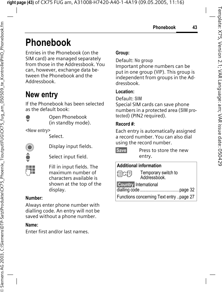43Phonebook&copy; Siemens AG 2003, C:\Siemens\DTP-Satz\Produkte\CX75_Phoenix_1\output\FUG\CX75_fug_am_050509_te_Kontrolle\PHO_Phonebook.fmTemplate: X75, Version 2.1; VAR Language: am; VAR issue date: 050429right page (43) of CX75 FUG am, A31008-H7420-A40-1-4A19 (09.05.2005, 11:16)PhonebookEntries in the Phonebook (on the SIM card) are managed separately from those in the Addressbook. You can, however, exchange data be-tween the Phonebook and the Addressbook.New entryIf the Phonebook has been selected as the default book:HOpen Phonebook (in standby mode).<New entry>Select.CDisplay input fields.ISelect input field.JFill in input fields. The maximum number of characters available is shown at the top of the display. Number: Always enter phone number with dialling code. An entry will not be saved without a phone number.Name: Enter first and/or last names.Group:Default: No groupImportant phone numbers can be put in one group (VIP). This group is independent from groups in the Ad-dressbook.Location: Default: SIMSpecial SIM cards can save phone numbers in a protected area (SIM pro-tected) (PIN2 required).Record #: Each entry is automatically assigned a record number. You can also dial using the record number. &sect;Save&sect; Press to store the new entry.Additional information&Icirc;Temporary switch to Addressbook.&sect;Country&sect; International dialling code..................................page 32Functions concerning Text entry ..page 27