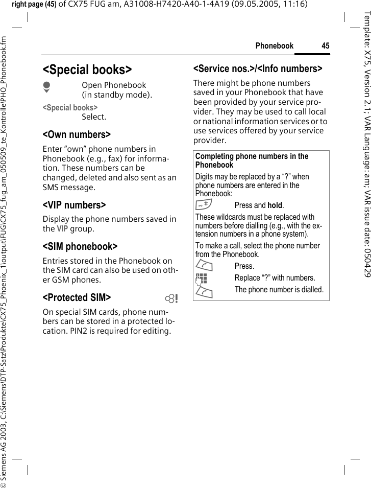 45Phonebook&copy; Siemens AG 2003, C:\Siemens\DTP-Satz\Produkte\CX75_Phoenix_1\output\FUG\CX75_fug_am_050509_te_Kontrolle\PHO_Phonebook.fmTemplate: X75, Version 2.1; VAR Language: am; VAR issue date: 050429right page (45) of CX75 FUG am, A31008-H7420-A40-1-4A19 (09.05.2005, 11:16)<Special books>HOpen Phonebook (in standby mode).<Special books>Select.<Own numbers>Enter &ldquo;own&rdquo; phone numbers in Phonebook (e.g., fax) for informa-tion. These numbers can be changed, deleted and also sent as an SMS message.<VIP numbers>Display the phone numbers saved in the VIP group.<SIM phonebook> Entries stored in the Phonebook on the SIM card can also be used on oth-er GSM phones.<Protected SIM>  bOn special SIM cards, phone num-bers can be stored in a protected lo-cation. PIN2 is required for editing. <Service nos.>/<Info numbers>There might be phone numbers saved in your Phonebook that have been provided by your service pro-vider. They may be used to call local or national information services or to use services offered by your service provider.Completing phone numbers in the PhonebookDigits may be replaced by a &ldquo;?&rdquo; when phone numbers are entered in the Phonebook:#Press and hold.These wildcards must be replaced with numbers before dialling (e.g., with the ex-tension numbers in a phone system). To make a call, select the phone number from the Phonebook.APress.JReplace &ldquo;?&rdquo; with numbers.AThe phone number is dialled.