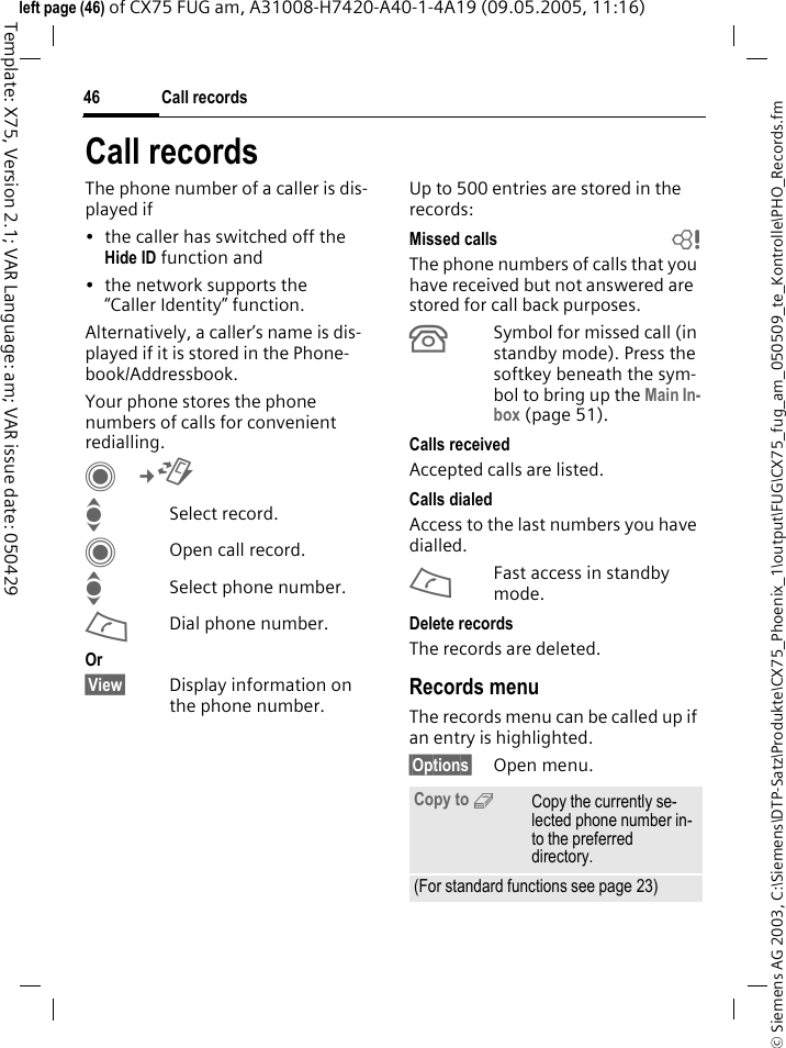 Call records46&copy; Siemens AG 2003, C:\Siemens\DTP-Satz\Produkte\CX75_Phoenix_1\output\FUG\CX75_fug_am_050509_te_Kontrolle\PHO_Records.fmTemplate: X75, Version 2.1; VAR Language: am; VAR issue date: 050429left page (46) of CX75 FUG am, A31008-H7420-A40-1-4A19 (09.05.2005, 11:16)Call recordsThe phone number of a caller is dis-played if&bull; the caller has switched off the Hide ID function and&bull; the network supports the &ldquo;Caller Identity&rdquo; function.Alternatively, a caller&rsquo;s name is dis-played if it is stored in the Phone-book/Addressbook.Your phone stores the phone numbers of calls for convenient redialling. C&cent;P ISelect record.COpen call record.ISelect phone number.ADial phone number.Or&sect;View&sect; Display information on the phone number.Up to 500 entries are stored in the records:Missed calls  bThe phone numbers of calls that you have received but not answered are stored for call back purposes.&Acirc;Symbol for missed call (in standby mode). Press the softkey beneath the sym-bol to bring up the Main In-box (page 51). Calls received Accepted calls are listed. Calls dialed Access to the last numbers you have dialled.AFast access in standby mode.Delete records The records are deleted. Records menuThe records menu can be called up if an entry is highlighted.&sect;Options&sect; Open menu.Copy to 9Copy the currently se-lected phone number in-to the preferred directory.(For standard functions see page 23)