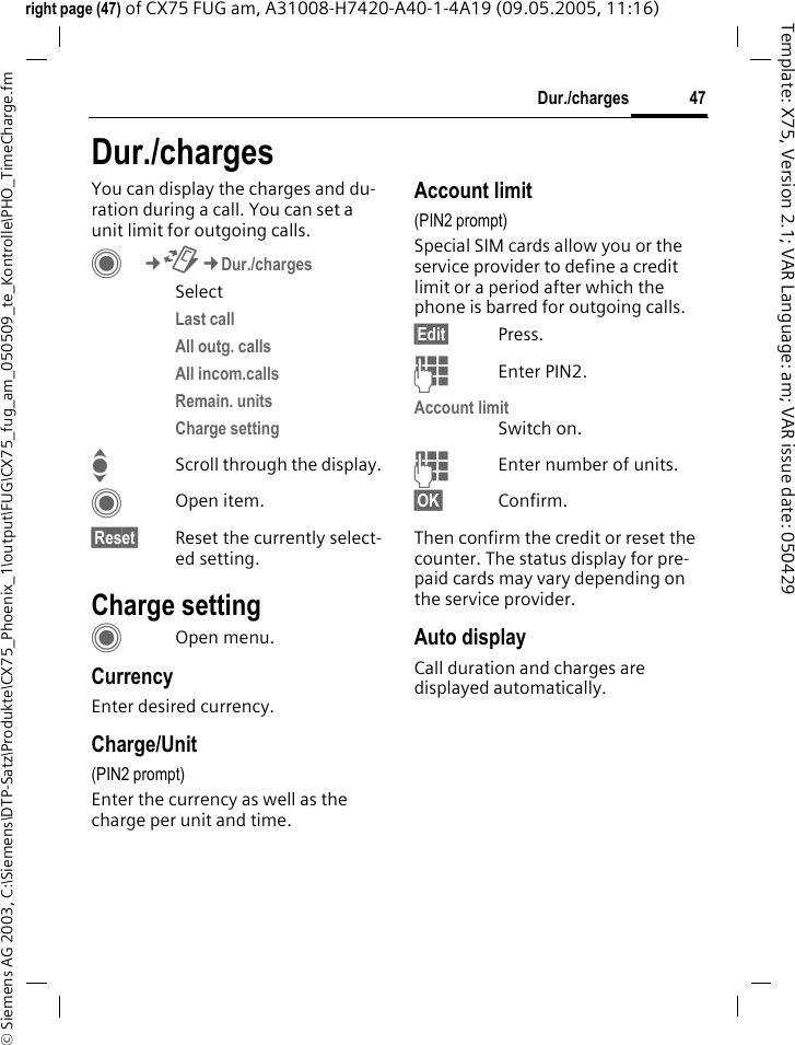 47Dur./charges&copy; Siemens AG 2003, C:\Siemens\DTP-Satz\Produkte\CX75_Phoenix_1\output\FUG\CX75_fug_am_050509_te_Kontrolle\PHO_TimeCharge.fmTemplate: X75, Version 2.1; VAR Language: am; VAR issue date: 050429right page (47) of CX75 FUG am, A31008-H7420-A40-1-4A19 (09.05.2005, 11:16)Dur./chargesYou can display the charges and du-ration during a call. You can set a unit limit for outgoing calls. C&cent;P&cent;Dur./chargesSelectLast call All outg. calls All incom.calls Remain. units Charge setting IScroll through the display.COpen item.&sect;Reset&sect; Reset the currently select-ed setting.Charge settingCOpen menu.CurrencyEnter desired currency.Charge/Unit (PIN2 prompt)Enter the currency as well as the charge per unit and time.Account limit (PIN2 prompt)Special SIM cards allow you or the service provider to define a credit limit or a period after which the phone is barred for outgoing calls.&sect;Edit&sect; Press.JEnter PIN2.Account limitSwitch on.JEnter number of units.&sect;OK&sect; Confirm.Then confirm the credit or reset the counter. The status display for pre-paid cards may vary depending on the service provider.Auto displayCall duration and charges are displayed automatically.