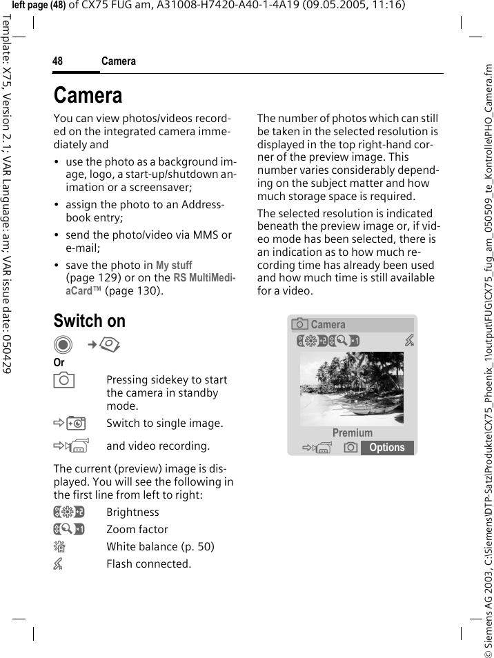 Camera48&copy; Siemens AG 2003, C:\Siemens\DTP-Satz\Produkte\CX75_Phoenix_1\output\FUG\CX75_fug_am_050509_te_Kontrolle\PHO_Camera.fmTemplate: X75, Version 2.1; VAR Language: am; VAR issue date: 050429left page (48) of CX75 FUG am, A31008-H7420-A40-1-4A19 (09.05.2005, 11:16)CameraYou can view photos/videos record-ed on the integrated camera imme-diately and&bull; use the photo as a background im-age, logo, a start-up/shutdown an-imation or a screensaver;&bull; assign the photo to an Address-book entry;&bull; send the photo/video via MMS or e-mail;&bull; save the photo in My stuff (page 129) or on the RS MultiMedi-aCard&trade; (page 130).Switch onC&cent;R Or aPressing sidekey to start the camera in standby mode.&Egrave;Switch to single image.&Eacute;and video recording.The current (preview) image is dis-played. You will see the following in the first line from left to right:&Ugrave;Brightness&Uacute;Zoom factor&Ucirc;White balance (p. 50)&times;Flash connected.The number of photos which can still be taken in the selected resolution is displayed in the top right-hand cor-ner of the preview image. This number varies considerably depend-ing on the subject matter and how much storage space is required. The selected resolution is indicated beneath the preview image or, if vid-eo mode has been selected, there is an indication as to how much re-cording time has already been used and how much time is still available for a video.&egrave;Camera&Ugrave;&Uacute; &times;Premium&Eacute; &icirc; Options 