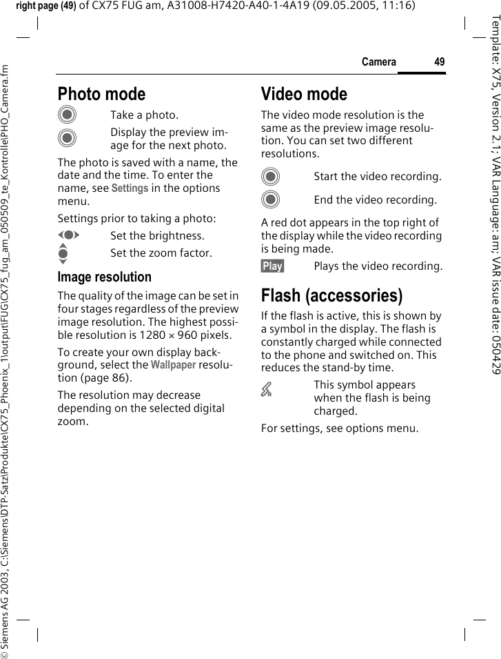 49Camera&copy; Siemens AG 2003, C:\Siemens\DTP-Satz\Produkte\CX75_Phoenix_1\output\FUG\CX75_fug_am_050509_te_Kontrolle\PHO_Camera.fmTemplate: X75, Version 2.1; VAR Language: am; VAR issue date: 050429right page (49) of CX75 FUG am, A31008-H7420-A40-1-4A19 (09.05.2005, 11:16)Photo modeCTake a photo.CDisplay the preview im-age for the next photo.The photo is saved with a name, the date and the time. To enter the name, see Settings in the options menu.Settings prior to taking a photo:FSet the brightness.ISet the zoom factor.Image resolutionThe quality of the image can be set in four stages regardless of the preview image resolution. The highest possi-ble resolution is 1280 &times; 960 pixels.To create your own display back-ground, select the Wallpaper resolu-tion (page 86).The resolution may decrease depending on the selected digital zoom.Video modeThe video mode resolution is the same as the preview image resolu-tion. You can set two different resolutions.CStart the video recording.CEnd the video recording.A red dot appears in the top right of the display while the video recording is being made. &sect;Play&sect; Plays the video recording.Flash (accessories)If the flash is active, this is shown by a symbol in the display. The flash is constantly charged while connected to the phone and switched on. This reduces the stand-by time.&times;This symbol appears when the flash is being charged.For settings, see options menu.