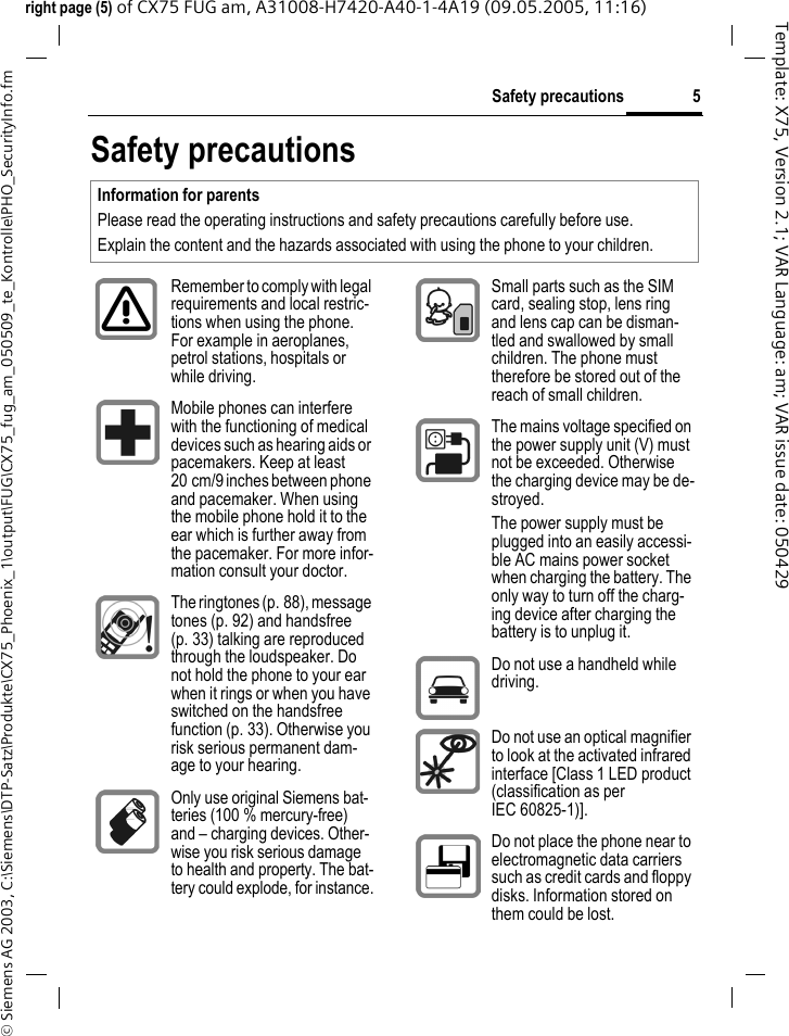 5Safety precautions&copy; Siemens AG 2003, C:\Siemens\DTP-Satz\Produkte\CX75_Phoenix_1\output\FUG\CX75_fug_am_050509_te_Kontrolle\PHO_SecurityInfo.fmTemplate: X75, Version 2.1; VAR Language: am; VAR issue date: 050429right page (5) of CX75 FUG am, A31008-H7420-A40-1-4A19 (09.05.2005, 11:16)Safety precautionsInformation for parentsPlease read the operating instructions and safety precautions carefully before use.Explain the content and the hazards associated with using the phone to your children.Remember to comply with legal requirements and local restric-tions when using the phone. For example in aeroplanes, petrol stations, hospitals or while driving.Mobile phones can interfere with the functioning of medical devices such as hearing aids or pacemakers. Keep at least 20 cm/9 inches between phone and pacemaker. When using the mobile phone hold it to the ear which is further away from the pacemaker. For more infor-mation consult your doctor.The ringtones (p. 88), message tones (p. 92) and handsfree (p. 33) talking are reproduced through the loudspeaker. Do not hold the phone to your ear when it rings or when you have switched on the handsfree function (p. 33). Otherwise you risk serious permanent dam-age to your hearing.Only use original Siemens bat-teries (100 % mercury-free) and &ndash; charging devices. Other-wise you risk serious damage to health and property. The bat-tery could explode, for instance.Small parts such as the SIM card, sealing stop, lens ring and lens cap can be disman-tled and swallowed by small children. The phone must therefore be stored out of the reach of small children.The mains voltage specified on the power supply unit (V) must not be exceeded. Otherwise the charging device may be de-stroyed.The power supply must be plugged into an easily accessi-ble AC mains power socket when charging the battery. The only way to turn off the charg-ing device after charging the battery is to unplug it. Do not use a handheld while driving.Do not use an optical magnifier to look at the activated infrared interface [Class 1 LED product (classification as per IEC 60825-1)].Do not place the phone near to electromagnetic data carriers such as credit cards and floppy disks. Information stored on them could be lost.