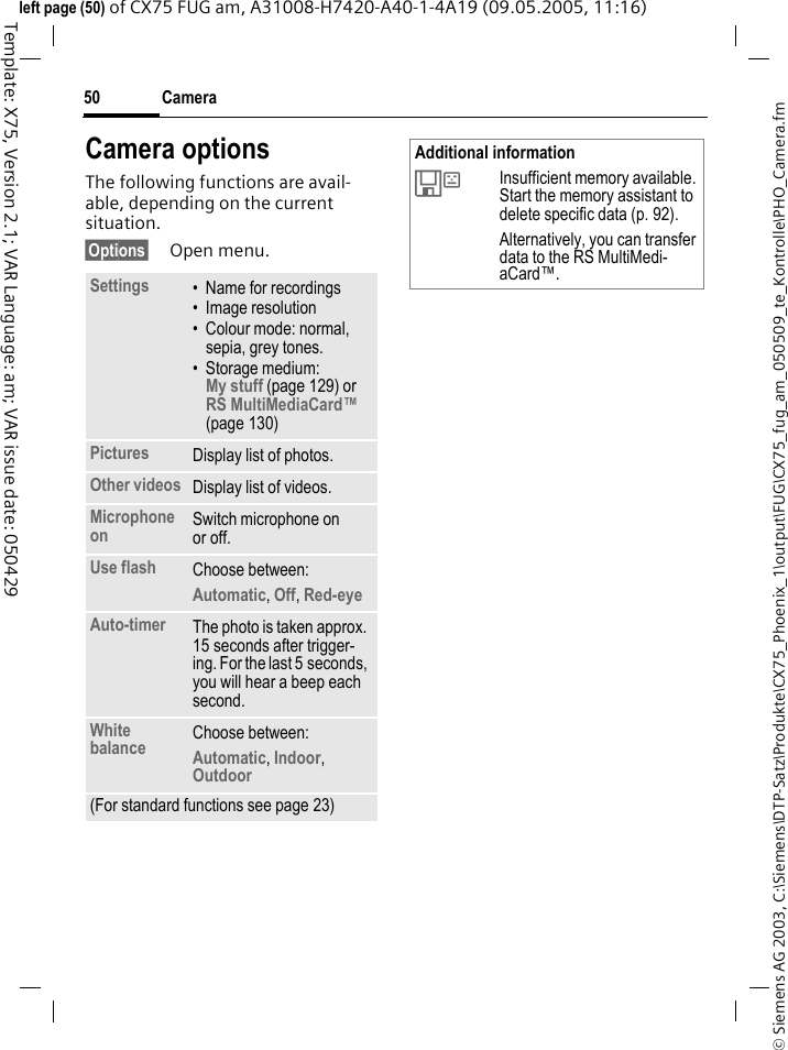 Camera50&copy; Siemens AG 2003, C:\Siemens\DTP-Satz\Produkte\CX75_Phoenix_1\output\FUG\CX75_fug_am_050509_te_Kontrolle\PHO_Camera.fmTemplate: X75, Version 2.1; VAR Language: am; VAR issue date: 050429left page (50) of CX75 FUG am, A31008-H7420-A40-1-4A19 (09.05.2005, 11:16)Camera optionsThe following functions are avail-able, depending on the current situation.&sect;Options&sect; Open menu.Settings &bull; Name for recordings&bull; Image resolution&bull; Colour mode: normal, sepia, grey tones.&bull; Storage medium: My stuff (page 129) or RS MultiMediaCard&trade; (page 130) Pictures Display list of photos.Other videos Display list of videos.Microphone on Switch microphone on or off. Use flash Choose between: Automatic, Off, Red-eye Auto-timer The photo is taken approx. 15 seconds after trigger-ing. For the last 5 seconds, you will hear a beep each second.White balance Choose between: Automatic, Indoor, Outdoor (For standard functions see page 23)Additional information&Ecirc;Insufficient memory available. Start the memory assistant to delete specific data (p. 92). Alternatively, you can transfer data to the RS MultiMedi-aCard&trade;.