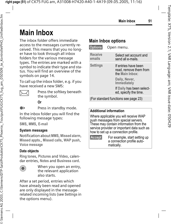 51Main Inbox&copy; Siemens AG 2003, C:\Siemens\DTP-Satz\Produkte\CX75_Phoenix_1\output\FUG\CX75_fug_am_050509_te_Kontrolle\PHO_UnifiedInbox.fmTemplate: X75, Version 2.1; VAR Language: am; VAR issue date: 050429right page (51) of CX75 FUG am, A31008-H7420-A40-1-4A19 (09.05.2005, 11:16)Main InboxThe inbox folder offers immediate access to the messages currently re-ceived. This means that you no long-er have to look through all inbox folders for the various message types. The entries are marked with a symbol to indicate their type and sta-tus. You will find an overview of the symbols on page 14.To call up the inbox folder, e.g. if you have received a new SMS:&ccedil;Press the softkey beneath the symbol.Or EPress in standby mode.In the inbox folder you will find the following message types:SMS, MMS, E-mail System messagesNotification about MMS, Missed alarm, Missed appts., Missed calls, WAP push, Voice message Data objectsRing tones, Pictures and Video, calen-dar entries, Notes and Business card. CWhen you open an entry, the relevant application also starts. After a set period, entries which have already been read and opened are only displayed in the message-related incoming lists (see Settings in the options menu).Main Inbox options&sect;Options&sect; Open menu.Receive emails Select set account and send all e-mails.Settings If entries have been read, remove them from the Main Inbox:Daily, Never, Immediately If Daily has been select-ed, specify the time.(For standard functions see page 23)Additional informationWhere applicable you will receive WAP push messages from special servers. These may contain information from the service provider or important data such as how to set up a connection profile.&sect;Accept&sect; For example, start setting up a connection profile auto-matically.