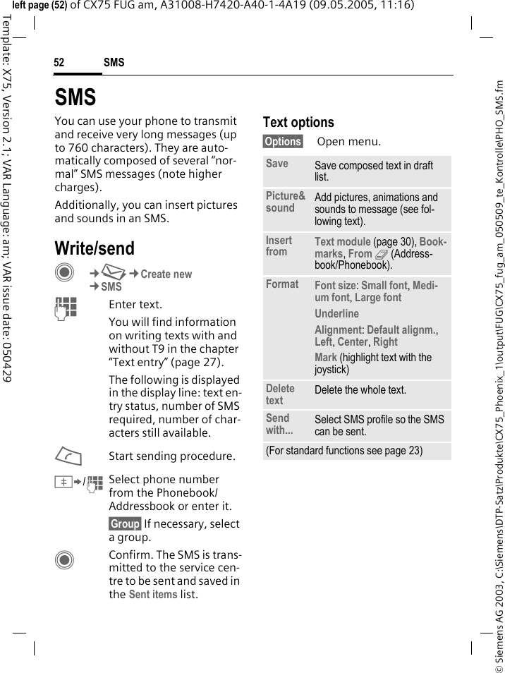 SMS52&copy; Siemens AG 2003, C:\Siemens\DTP-Satz\Produkte\CX75_Phoenix_1\output\FUG\CX75_fug_am_050509_te_Kontrolle\PHO_SMS.fmTemplate: X75, Version 2.1; VAR Language: am; VAR issue date: 050429left page (52) of CX75 FUG am, A31008-H7420-A40-1-4A19 (09.05.2005, 11:16)SMSYou can use your phone to transmit and receive very long messages (up to 760 characters). They are auto-matically composed of several &ldquo;nor-mal&rdquo; SMS messages (note higher charges).Additionally, you can insert pictures and sounds in an SMS.Write/sendC&cent;M&cent;Create new&cent;SMSJEnter text. You will find information on writing texts with and without T9 in the chapter &ldquo;Text entry&rdquo; (page 27). The following is displayed in the display line: text en-try status, number of SMS required, number of char-acters still available.AStart sending procedure.&Iuml;/JSelect phone number from the Phonebook/Addressbook or enter it.&sect;Group&sect; If necessary, select a group.CConfirm. The SMS is trans-mitted to the service cen-tre to be sent and saved in the Sent items list.Text options&sect;Options&sect; Open menu.Save Save composed text in draft list.Picture&amp;sound Add pictures, animations and sounds to message (see fol-lowing text).Insert from Text module (page 30), Book-marks, From 9 (Address-book/Phonebook). Format Font size: Small font, Medi-um font, Large font Underline Alignment: Default alignm., Left, Center, Right Mark (highlight text with the joystick)Delete text Delete the whole text.Send with... Select SMS profile so the SMS can be sent.(For standard functions see page 23)