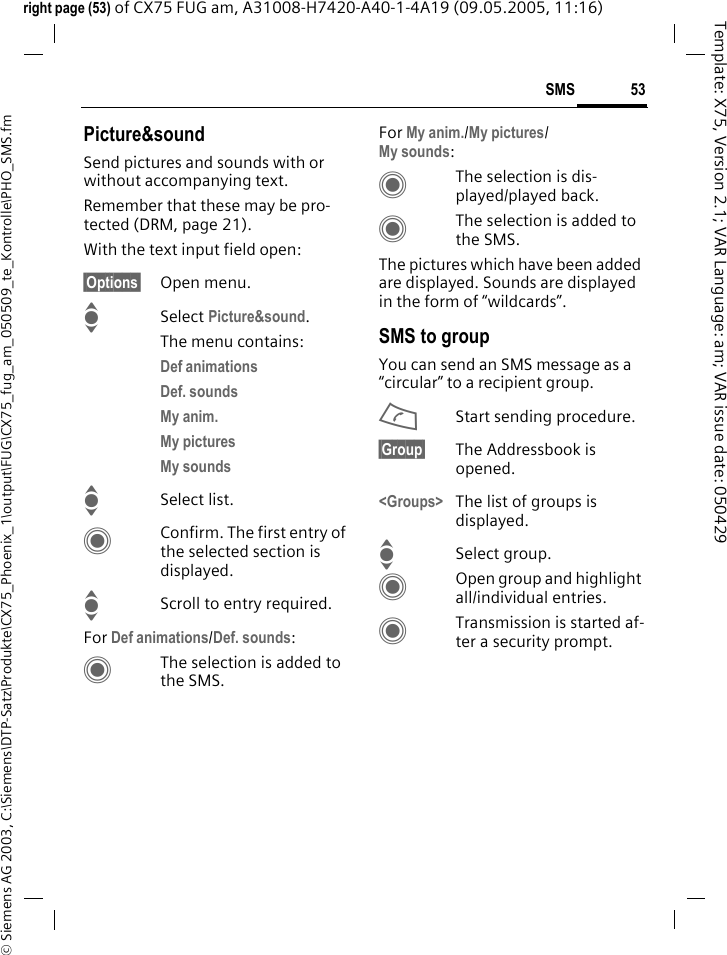 53SMS&copy; Siemens AG 2003, C:\Siemens\DTP-Satz\Produkte\CX75_Phoenix_1\output\FUG\CX75_fug_am_050509_te_Kontrolle\PHO_SMS.fmTemplate: X75, Version 2.1; VAR Language: am; VAR issue date: 050429right page (53) of CX75 FUG am, A31008-H7420-A40-1-4A19 (09.05.2005, 11:16)Picture&amp;soundSend pictures and sounds with or without accompanying text. Remember that these may be pro-tected (DRM, page 21).With the text input field open:&sect;Options&sect; Open menu.ISelect Picture&amp;sound. The menu contains:Def animations Def. sounds My anim. My pictures My sounds ISelect list.CConfirm. The first entry of the selected section is displayed.IScroll to entry required.For Def animations/Def. sounds:CThe selection is added to the SMS.For My anim./My pictures/My sounds:CThe selection is dis-played/played back.CThe selection is added to the SMS.The pictures which have been added are displayed. Sounds are displayed in the form of &ldquo;wildcards&rdquo;.SMS to groupYou can send an SMS message as a &ldquo;circular&rdquo; to a recipient group.AStart sending procedure.&sect;Group&sect; The Addressbook is opened.<Groups> The list of groups is displayed.ISelect group.COpen group and highlight all/individual entries.CTransmission is started af-ter a security prompt.